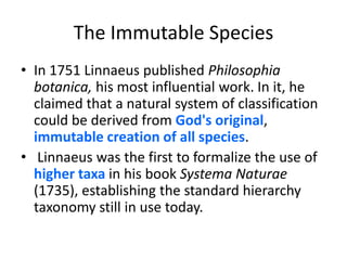 The Immutable SpeciesIn 1751 Linnaeus published Philosophiabotanica, his most influential work. In it, he claimed that a natural system of classification could be derived from God's original, immutable creation of all species. Linnaeus was the first to formalize the use of higher taxain his book SystemaNaturae (1735), establishing the standard hierarchy taxonomy still in use today.
