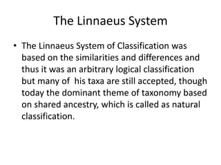 The Linnaeus System  The Linnaeus System of Classification was based on the similarities and differences and thus it was an arbitrary logical classification but many of  his taxa are still accepted, though today the dominant theme of taxonomy based on shared ancestry, which is called as natural classification.