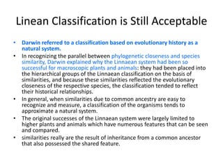 Linean Classification is Still AcceptableDarwin referred to a classification based on evolutionary history as a natural system.In recognizing the parallel between phylogenetic closeness and species similarity, Darwin explained why the Linnaean system had been so successful for macroscopic plants and animals: they had been placed into the hierarchical groups of the Linnaean classification on the basis of similarities, and because these similarities reflected the evolutionary closeness of the respective species, the classification tended to reflect their historical relationships. In general, when similarities due to common ancestry are easy to recognize and measure, a classification of the organisms tends to approximate a natural system.The original successes of the Linnaean system were largely limited to  higher plants and animals which have numerous features that can be seen and compared. similarities really are the result of inheritance from a common ancestor that also possessed the shared feature.