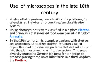 Use  of microscopes in the late 16th centurysingle-celled organisms, new classification problems, for scientists, still relying  on a two-kingdom classification system. Doing photosynthesis were classified in Kingdom Plantae, and organisms that ingested food were placed in Kingdom Animalia. By the 19th century, microscopic organisms with diverse cell anatomies, specialized internal structures called organelles, and reproductive patterns that did not easily fit into the plant or animal classification system. This great diversity prompted German biologist Ernst Haeckel to propose placing these unicellular forms in a third kingdom, the Protista. 