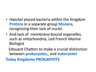Haeckel placed bacteria within the Kingdom Protista in a separate group Monera, recognizing their lack of nuclei. And lack of  membrane-bound organelles, such as mitochondria, Led French Marine Biologist EdouardChatton to make a crucial distinction between prokaryotes,, and eukaryotesToday Kingdome PROKARYOTE