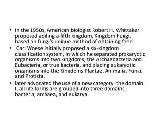 In the 1950s, American biologist Robert H. Whittaker proposed adding a fifth kingdom, Kingdom Fungi, based on fungi’s unique method of obtaining food Carl Woeseinitially proposed a six-kingdom classification system, in which he separated prokaryotic organisms into two kingdoms, the Archaebacteria and Eubacteria, or true bacteria, and placing eukaryotic organisms into the Kingdoms Plantae, Animalia, Fungi, and Protista. later advocated the use of a new category the domain. I, all life forms are grouped into three domains: bacteria, archaea, and eukarya.