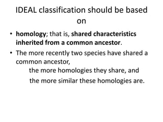 IDEAL classification should be based on homology; that is, shared characteristics inherited from a common ancestor. The more recently two species have shared a common ancestor,         the more homologies they share, and             the more similar these homologies are.