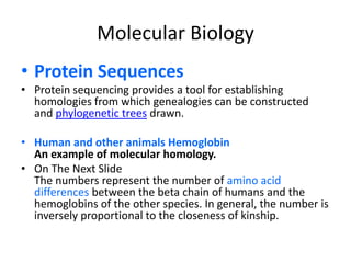 Molecular Biology Protein SequencesProtein sequencing provides a tool for establishing homologies from which genealogies can be constructed and phylogenetic trees drawn.Human and other animals HemoglobinAn example of molecular homology.On The Next SlideThe numbers represent the number of amino acid differences between the beta chain of humans and the hemoglobins of the other species. In general, the number is inversely proportional to the closeness of kinship. 