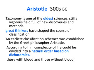 Aristotle  300s bcTaxonomy is one of the oldest sciences, still a vigorous field full of new discoveries and methods. greatthinkers have shaped the course of classification. An earliest classification schemes was established by the Greek philosopher Aristotle,  According to him complexity of life could be divided into a natural order based on dichotomies. those with blood and those without blood, 