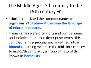 the Middle Ages: 5th century to the 15th century adscholars translated the common names of organisms into Latin—at the time the language of educated persons. These names were often long and cumbersome, and included numerous descriptive terms. This complex naming process was simplified into a binomial, naming system in the mid-16th century to mid-17th century by a group of naturalists known as herbalists.