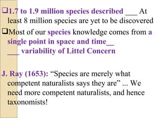 1.7 to 1.9 million species described  ___ At least 8 million species are yet to be discovered Most of our  species  knowledge comes from  a single point in space and time__ ___ variability of Littel Concern J. Ray (1653):  “Species are merely what competent naturalists says they are” ... We need more competent naturalists, and hence taxonomists! 
