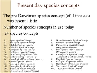 Present day species concepts The pre-Darwinian species concept (cf. Linnaeus) was essentialistic Number of species concepts in use today  24 species concepts Agamospecies Concept; Biological Species Concept Cladistic Species Concept Cohesion Species Concept Composite Species Concept Ecological Species Concept Evolutionary Significant Unit Evolutionary Species Concept Genealogical Concordance Concept Genetic Species Concept Genotypic Cluster Concept Hennigian Species Concept Internodal Species Concept Morphological Species Concept Non-dimensional Species Concept Phenetic Species Concept Phylogenetic Species Concept (Diagnosable version) Phylogenetic species concept (Monophyly version) Phylogenetic Species Concept   (Diagnosable and monophyly version) Polythetic Species Concept Recognition Species Concept Reproductive Competion Concept Succesional Species Concept Taxonomic Species Concept 