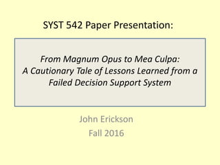 SYST 542 Paper Presentation:
John Erickson
Fall 2016
From Magnum Opus to Mea Culpa:
A Cautionary Tale of Lessons Learned from a
Failed Decision Support System
 