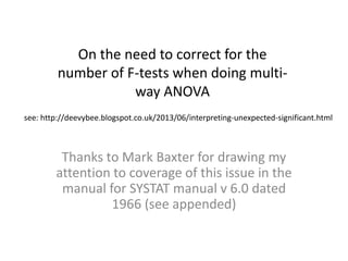 Thanks to Mark Baxter for drawing my
attention to coverage of this issue in the
manual for SYSTAT manual v 6.0 dated
1966 (see appended)
On the need to correct for the
number of F-tests when doing multi-
way ANOVA
see: http://deevybee.blogspot.co.uk/2013/06/interpreting-unexpected-significant.html
 