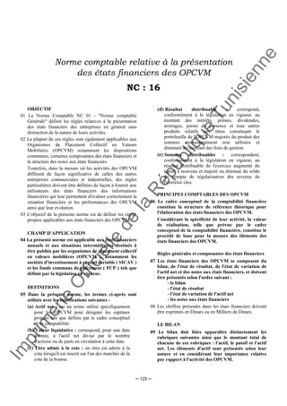 Im
prim
erie
O
fficielle
de
la
République
Tunisienne
─ 125 ─
Norme comptable relative à la présentation
des états financiers des OPCVM
NC : 16
OBJECTIF
01 La Norme Comptable NC 01 - "Norme comptable
Générale" définit les règles relatives à la présentation
des états financiers des entreprises en général sans
distinction de la nature de leurs activités.
02 La plupart de ces règles sont également applicables aux
Organismes de Placement Collectif en Valeurs
Mobilières (OPCVM) notamment les dispositions
communes, certaines composantes des états financiers et
la structure des notes aux états financiers.
Toutefois, dans la mesure où les activités des OPCVM
diffèrent de façon significative de celles des autres
entreprises commerciales et industrielles, des règles
particulières doivent être définies de façon à fournir aux
utilisateurs des états financiers des informations
financières qui leur permettent d'évaluer correctement la
situation financière et les performances des OPCVM
ainsi que leur évolution.
03 L'objectif de la présente norme est de définir les règles
propres applicables aux états financiers des OPCVM.
CHAMP D'APPLICATION
04 La présente norme est applicable aux états financiers
annuels et aux situations intermédiaires destinés à
être publiés par les organismes de placement collectif
en valeurs mobilières (OPCVM ), notamment les
sociétés d'investissement à capital variable ( SICAV )
et les fonds communs de placement ( FCP ) tels que
définis par la législation en vigueur.
DEFINITIONS
05 Dans la présente norme, les termes ci-après sont
utilisés avec les significations suivantes :
(a) Actif net : est un terme utilisé spécifiquement
pour les OPCVM pour désigner les capitaux
propres tels que définis par le cadre conceptuel
de la comptabilité.
(b) Valeur liquidative : correspond, pour une date
donnée, à l'actif net divisé par le nombre
d'actions ou de parts en circulation à cette date.
(c) Titre admis à la cote : un titre est admis à la
cote lorsqu'il est inscrit sur l'un des marchés de la
cote de la bourse.
(d) Résultat distribuable : correspond,
conformément à la législation en vigueur, au
montant des intérêts, primes, dividendes,
arrérages, jetons de présence et tous autres
produits relatifs aux titres constituant le
portefeuille de l'OPCVM majorés du produit des
sommes momentanément non utilisées et
diminués du montant des frais de gestion.
(e) Sommes distribuables : correspondent,
conformément à la législation en vigueur, au
résultat distribuable de l'exercice augmenté du
report à nouveau et majoré ou diminué du solde
du compte de régularisation des revenus de
l'exercice clos.
PRINCIPES COMPTABLES DES OPCVM
06 Le cadre conceptuel de la comptabilité financière
constitue la structure de référence théorique pour
l'élaboration des états financiers des OPCVM.
Considérant la spécificité de leur activité, la valeur
de réalisation, telle que prévue par le cadre
conceptuel de la comptabilité financière, constitue le
procédé de base pour la mesure des éléments des
états financiers des OPCVM.
Règles générales et composantes des états financiers
07 Les états financiers des OPCVM se composent du
bilan, de l'état de résultat, de l'état de variation de
l'actif net et des notes aux états financiers, et doivent
être présentés selon l'ordre suivant :
- le bilan
- l'état de résultat
- l'état de variation de l'actif net
- les notes aux états financiers
08 Les chiffres présentés dans les états financiers doivent
être exprimés en Dinars ou en Milliers de Dinars.
LE BILAN
09 Le bilan doit faire apparaître distinctement les
rubriques suivantes ainsi que le montant total de
chacune de ces rubriques : l'actif, le passif et l'actif
net. Les éléments d'actif sont présentés selon leur
nature et en considérant leur importance relative
par rapport à l'activité des OPCVM.
 