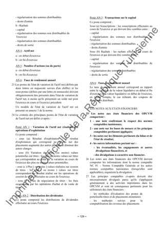 Im
prim
erie
O
fficielle
de
la
République
Tunisienne
─ 129 ─
- régularisation des sommes distribuables
- droits d'entrée
b - Rachats
- capital
- régularisation des sommes non distribuables de
l'exercice
- régularisation des sommes distribuables
- droits de sortie
AN 4 : Actif net
a - en début d'exercice
b - en fin d'exercice
AN 5 : Nombre d'actions (ou de parts)
a - en début d'exercice
b - en fin d'exercice
AN 6 : Taux de rendement annuel
23 Les postes de l'état de variation de l'actif net (définis par
deux lettres en majuscule suivies d'un chiffre) et les
sous-postes (définis par une lettre en minuscule) doivent
obligatoirement être présentés dans l'état de variation de
l'actif net, à moins qu'ils présentent un solde nul pour
l'exercice en cours et l'exercice précédent.
Un modèle de l'état de variation de l'actif net est
présenté en annexe 3 de la norme.
24 Le contenu des principaux postes de l'état de variation
de l'actif net est défini ci-après :
Poste AN 1 : Variation de l'actif net résultant des
opérations d'exploitation
Ce poste comprend :
- sous (a) Résultat d'exploitation : le résultat
d'exploitation qui correspond au revenu net des
placements augmenté des autres produits et diminué des
autres charges.
- sous (b) Variation des plus (ou moins) values
potentielles sur titres : les plus ou moins values sur titres
qui correspondent au solde de la variation au cours de
l'exercice des plus ou moins values potentielles.
- sous (c ) Plus ( ou moins ) values réalisées sur cession
de titres : les plus ( ou moins ) values sur titres
correspondent au résultat réalisé sur les opérations de
cession de titres effectuées au cours de l'exercice.
- sous (d ) Frais de négociation de titres : les frais
occasionnés par les opérations d'achat et de vente de
titres.
Poste AN 2 : Distribution des dividendes
Ce poste comprend les distributions de dividendes
effectuées au cours l'exercice.
Poste AN 3 : Transactions sur le capital
Ce poste comprend :
Sous (a) Souscriptions : les souscriptions effectuées au
cours de l'exercice et qui doivent être ventilées entre :
- capital
- régularisation des sommes non distribuables de
l'exercice
- régularisation des sommes distribuables
- droits d'entrée
Sous (b) Rachats : les rachats effectués au cours de
l'exercice et qui doivent être ventilés entre:
- capital
- régularisation des sommes non distribuables de
l'exercice
- régularisation des sommes distribuables
- droits de sortie
AN 6 : Taux de rendement annuel
Le taux de rendement annuel correspond au rapport
entre la variation de la valeur liquidative en début et fin
d'exercice et la valeur liquidative en début de l'exercice,
en tenant compte, le cas échéant, des coupons de
dividendes distribués.
LES NOTES AUX ETATS FINANCIERS
25 Les notes aux états financiers des OPCVM
comportent :
1 - une note confirmant le respect des normes
comptables tunisiennes;
2 - une note sur les bases de mesure et les principes
comptables pertinents appliqués;
3 - les notes sur les éléments pertinents du bilan et de
l'état de résultat;
4 - les autres informations portant sur :
- les éventualités, les engagements et autres
divulgations financières, et
- des divulgations à caractère non financier.
26 Les notes aux états financiers des OPCVM doivent
comporter les informations dont la norme comptable
NC 01 - Norme Comptable Générale et les autres
normes comptables tunisiennes (lorsqu'elles sont
applicables), requièrent la divulgation.
27 Les principes comptables ci-après doivent être
nécessairement divulgués parce qu'ils s'appliquent
généralement à des activités importantes dans les
OPCVM et sont en conséquence pertinents pour les
utilisateurs des états financiers :
− les méthodes d'évaluation des postes de
portefeuille-titres et de placements monétaires
− les méthodes suivies pour la
comptabilisation des revenus des placements
 
