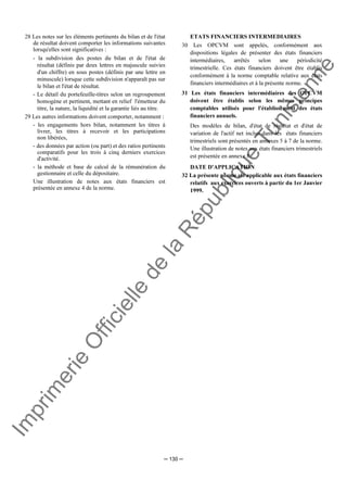 Im
prim
erie
O
fficielle
de
la
République
Tunisienne
─ 130 ─
28 Les notes sur les éléments pertinents du bilan et de l'état
de résultat doivent comporter les informations suivantes
lorsqu'elles sont significatives :
- la subdivision des postes du bilan et de l'état de
résultat (définis par deux lettres en majuscule suivies
d'un chiffre) en sous postes (définis par une lettre en
minuscule) lorsque cette subdivision n'apparaît pas sur
le bilan et l'état de résultat.
- Le détail du portefeuille-titres selon un regroupement
homogène et pertinent, mettant en relief l'émetteur du
titre, la nature, la liquidité et la garantie liés au titre.
29 Les autres informations doivent comporter, notamment :
- les engagements hors bilan, notamment les titres à
livrer, les titres à recevoir et les participations
non libérées,
- des données par action (ou part) et des ratios pertinents
comparatifs pour les trois à cinq derniers exercices
d'activité.
- la méthode et base de calcul de la rémunération du
gestionnaire et celle du dépositaire.
Une illustration de notes aux états financiers est
présentée en annexe 4 de la norme.
ETATS FINANCIERS INTERMEDIAIRES
30 Les OPCVM sont appelés, conformément aux
dispositions légales de présenter des états financiers
intermédiaires, arrêtés selon une périodicité
trimestrielle. Ces états financiers doivent être établis
conformément à la norme comptable relative aux états
financiers intermédiaires et à la présente norme.
31 Les états financiers intermédiaires des OPCVM
doivent être établis selon les mêmes principes
comptables utilisés pour l'établissement des états
financiers annuels.
Des modèles de bilan, d'état de résultat et d'état de
variation de l'actif net inclus dans les états financiers
trimestriels sont présentés en annexes 5 à 7 de la norme.
Une illustration de notes aux états financiers trimestriels
est présentée en annexe 8.
DATE D'APPLICATION
32 La présente norme est applicable aux états financiers
relatifs aux exercices ouverts à partir du 1er Janvier
1999.
 