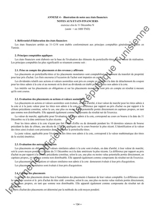 Im
prim
erie
O
fficielle
de
la
République
Tunisienne
─ 134 ─
ANNEXE 4 - illustration de notes aux états financiers
NOTES AUX ETATS FINANCIERS
exercice clos le 31 Décembre N
(unité = en 1000 TND)
1. Référentiel d'élaboration des états financiers
Les états financiers arrêtés au 31-12-N sont établis conformément aux principes comptables généralement admis en
Tunisie.
2. Principes comptables appliques
Les états financiers sont élaborés sur la base de l'évaluation des éléments du portefeuille-titres à leur valeur de réalisation.
Les principes comptables les plus significatifs se résument comme suit :
2.1. Prise en compte des placements et des revenus y afférents
Les placements en portefeuille-titres et les placements monétaires sont comptabilisés au moment du transfert de propriété
pour leur prix d'achat. Les frais encourus à l'occasion de l'achat sont imputées en capital.
Les dividendes relatifs aux actions et valeurs assimilées sont pris en compte en résultat à la date de détachement du coupon
pour les titres admis à la cote et au moment où le droit au dividende est établi pour les titres non admis à la cote.
Les intérêts sur les placements en obligations et sur les placements monétaires sont pris en compte en résultat à mesure
qu'ils sont courus.
2.2. Evaluation des placements en actions et valeurs assimilées
Les placements en actions et valeurs assimilées sont évalués, en date d'arrêté, à leur valeur de marché pour les titres admis à
la cote et à la juste valeur pour les titres non admis à la cote. La différence par rapport au prix d'achat ou par rapport à la
clôture précédente constitue, selon le cas, une plus ou moins value potentielle portée directement en capitaux propres, en tant
que somme non distribuable. Elle apparaît également comme composante du résultat net de l'exercice.
La valeur de marché, applicable pour l'évaluation des titres admis à la cote, correspond au cours en bourse à la date du 31
Décembre ou à la date antérieure la plus récente.
Pour les titres admis à la cote n'ayant pas fait l'objet d'offre ou de demande pendant les 10 dernières séances de bourse
précédant la date de clôture, une décote de 12% est appliquée sur le cours boursier le plus récent. L'identification et la valeur
des titres ainsi évalués sont présentées dans la note sur le portefeuille-titres.
La juste valeur, applicable pour l'évaluation des titres non admis à la cote, correspond à la valeur mathématique des titres
de la société émettrice.
2.3. Evaluation des autres placements
Les placements en obligations et valeurs similaires admis à la cote sont évalués, en date d'arrêté, à leur valeur de marché,
soit le cours moyen pondéré à la date du 31 Décembre ou à la date antérieure la plus récente. La différence par rapport au prix
d'achat ou par rapport à la clôture précédente constitue, selon le cas, une plus ou moins value potentielle portée directement, en
capitaux propres, en tant que somme non distribuable. Elle apparaît également comme composante du résultat net de l'exercice.
Les placements en obligations et valeurs similaires non admis à la cote demeurent évalués à leur prix d'acquisition.
Les placements monétaires sont évalués à leur prix d'acquisition.
2.4. Cession des placements
La cession des placements donne lieu à l'annulation des placements à hauteur de leur valeur comptable. La différence entre
la valeur de cession et le prix d'achat du titre cédé constitue, selon le cas, une plus ou moins value réalisée portée directement,
en capitaux propres, en tant que somme non distribuable. Elle apparaît également comme composante du résultat net de
l'exercice.
Le prix d'achat des placements est déterminé par la méthode du coût moyen pondéré.
 