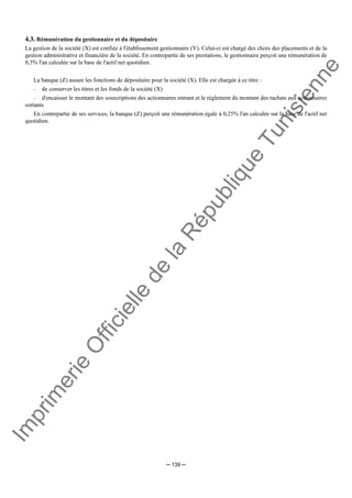 Im
prim
erie
O
fficielle
de
la
République
Tunisienne
─ 139 ─
4.3. Rémunération du gestionnaire et du dépositaire
La gestion de la société (X) est confiée à l'établissement gestionnaire (Y). Celui-ci est chargé des choix des placements et de la
gestion administrative et financière de la société. En contrepartie de ses prestations, le gestionnaire perçoit une rémunération de
0,5% l'an calculée sur la base de l'actif net quotidien.
La banque (Z) assure les fonctions de dépositaire pour la société (X). Elle est chargée à ce titre :
− de conserver les titres et les fonds de la société (X)
− d'encaisser le montant des souscriptions des actionnaires entrant et le règlement du montant des rachats aux actionnaires
sortants
En contrepartie de ses services, la banque (Z) perçoit une rémunération égale à 0,25% l'an calculée sur la base de l'actif net
quotidien.
 