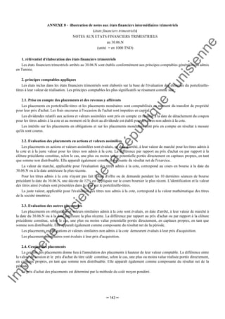 Im
prim
erie
O
fficielle
de
la
République
Tunisienne
─ 143 ─
ANNEXE 8 - illustration de notes aux états financiers intermédiaires trimestriels
(états financiers trimestriels)
NOTES AUX ETATS FINANCIERS TRIMESTRIELS
au 30.06.N
(unité = en 1000 TND)
1. référentiel d'élaboration des états financiers trimestriels
Les états financiers trimestriels arrêtés au 30.06.N sont établis conformément aux principes comptables généralement admis
en Tunisie.
2. principes comptables appliques
Les états inclus dans les états financiers trimestriels sont élaborés sur la base de l'évaluation des éléments du portefeuille-
titres à leur valeur de réalisation. Les principes comptables les plus significatifs se résument comme suit :
2.1. Prise en compte des placements et des revenus y afférents
Les placements en portefeuille-titres et les placements monétaires sont comptabilisés au moment du transfert de propriété
pour leur prix d'achat. Les frais encourus à l'occasion de l'achat sont imputées en capital.
Les dividendes relatifs aux actions et valeurs assimilées sont pris en compte en résultat à la date de détachement du coupon
pour les titres admis à la cote et au moment où le droit au dividende est établi pour les titres non admis à la cote.
Les intérêts sur les placements en obligations et sur les placements monétaires sont pris en compte en résultat à mesure
qu'ils sont courus.
2.2. Evaluation des placements en actions et valeurs assimilées
Les placements en actions et valeurs assimilées sont évalués, en date d'arrêté, à leur valeur de marché pour les titres admis à
la cote et à la juste valeur pour les titres non admis à la cote. La différence par rapport au prix d'achat ou par rapport à la
clôture précédente constitue, selon le cas, une plus ou moins value potentielle portée directement en capitaux propres, en tant
que somme non distribuable. Elle apparaît également comme composante du résultat net de l'exercice.
La valeur de marché, applicable pour l'évaluation des titres admis à la cote, correspond au cours en bourse à la date du
30.06.N ou à la date antérieure la plus récente.
Pour les titres admis à la cote n'ayant pas fait l'objet d'offre ou de demande pendant les 10 dernières séances de bourse
précédant la date du 30.06.N, une décote de 12% est appliquée sur le cours boursier le plus récent. L'identification et la valeur
des titres ainsi évalués sont présentées dans la note sur le portefeuille-titres.
La juste valeur, applicable pour l'évaluation des titres non admis à la cote, correspond à la valeur mathématique des titres
de la société émettrice.
2.3. Evaluation des autres placements
Les placements en obligations et valeurs similaires admis à la cote sont évalués, en date d'arrêté, à leur valeur de marché à
la date du 30.06.N ou à la date antérieure la plus récente. La différence par rapport au prix d'achat ou par rapport à la clôture
précédente constitue, selon le cas, une plus ou moins value potentielle portée directement, en capitaux propres, en tant que
somme non distribuable. Elle apparaît également comme composante du résultat net de la période.
Les placements en obligations et valeurs similaires non admis à la cote demeurent évalués à leur prix d'acquisition.
Les placements monétaires sont évalués à leur prix d'acquisition.
2.4. Cession des placements
La cession des placements donne lieu à l'annulation des placements à hauteur de leur valeur comptable. La différence entre
la valeur de cession et le prix d'achat du titre cédé constitue, selon le cas, une plus ou moins value réalisée portée directement,
en capitaux propres, en tant que somme non distribuable. Elle apparaît également comme composante du résultat net de la
période.
Le prix d'achat des placements est déterminé par la méthode du coût moyen pondéré.
 