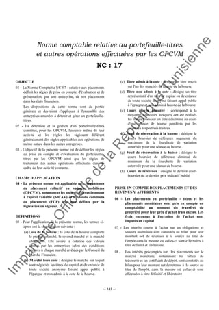 Im
prim
erie
O
fficielle
de
la
République
Tunisienne
─ 147 ─
Norme comptable relative au portefeuille-titres
et autres opérations effectuées par les OPCVM
NC : 17
OBJECTIF
01 - La Norme Comptable NC 07 - relative aux placements
définit les règles de prise en compte, d'évaluation et de
présentation, par une entreprise, de ses placements
dans les états financiers.
Les dispositions de cette norme sont de portée
générale et devraient s'appliquer à l'ensemble des
entreprises amenées à détenir et gérer un portefeuille-
titres.
02 - La détention et la gestion d'un portefeuille-titres
constitue, pour les OPCVM, l'essence même de leur
activité et les règles les régissant diffèrent
généralement des règles applicables aux opérations de
même nature dans les autres entreprises.
03 - L'objectif de la présente norme est de définir les règles
de prise en compte et d'évaluation du portefeuille-
titres par les OPCVM ainsi que les règles de
traitement des autres opérations effectuées dans le
cadre de leur activité courante.
CHAMP D'APPLICATION
04 - La présente norme est applicable aux organismes
de placement collectif en valeurs mobilières
(OPCVM), notamment les sociétés d'investissement
à capital variable (SICAV) et les fonds communs
de placement (FCP) tels que définis par la
législation en vigueur.
DEFINITIONS
05 - Pour l'application de la présente norme, les termes ci-
après ont la signification suivante :
(a) Cote de la bourse : la cote de la bourse comporte
le premier marché, le second marché et le marché
obligataire. Elle assure la cotation des valeurs
émises par les entreprises selon des conditions
propres à chaque marché arrêtées par le Conseil du
Marché Financier.
(b) Marché hors cote : désigne le marché sur lequel
sont négociés les titres de capital et de créance de
toute société anonyme faisant appel public à
l'épargne et non admis à la cote de la bourse.
(c) Titre admis à la cote : désigne un titre inscrit
sur l'un des marchés de la cote de la bourse.
(d) Titre non admis à la cote : désigne un titre
représentatif d'un titre de capital ou de créance
de toute société anonyme faisant appel public
à l'épargne et non admis à la cote de la bourse.
(e) Cours moyen pondéré : correspond à la
moyenne des cours auxquels ont été réalisés
les transactions sur un titre déterminé au cours
d'une séance de bourse pondérés par les
quantités respectives traitées.
(f) Seuil de réservation à la hausse : désigne le
cours boursier de référence augmenté du
maximum de la fourchette de variation
autorisée pour une séance de bourse.
(g) Seuil de réservation à la baisse : désigne le
cours boursier de référence diminué du
minimum de la fourchette de variation
autorisée pour une séance de bourse.
(h) Cours de référence : désigne le dernier cours
boursier ou le dernier prix indicatif publié
PRISE EN COMPTE DES PLACEMENTS ET DES
REVENUS Y AFFERENTS
06 - Les placements en portefeuille - titres et les
placements monétaires sont pris en compte en
comptabilité au moment du transfert de
propriété pour leur prix d'achat frais exclus. Les
frais encourus à l'occasion de l'achat sont
imputés en capital
07 - Les intérêts courus à l'achat sur les obligations et
valeurs assimilées sont constatés au bilan pour leur
montant net de retenues à la source au titre de
l'impôt dans la mesure ou celles-ci sont effectuées à
titre définitif et libératoire.
08 - Les intérêts précomptés sur les placements sur le
marché monétaire, notamment les billets de
trésorerie et les certificats de dépôt, sont constatés au
bilan pour leur montant net de retenue à la source au
titre de l'impôt, dans la mesure où celles-ci sont
effectuées à titre définitif et libératoire
 