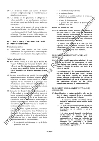 Im
prim
erie
O
fficielle
de
la
République
Tunisienne
─ 148 ─
09 - Les dividendes relatifs aux actions et valeurs
assimilées sont pris en compte en résultat à la date de
détachement du coupon.
10 - Les intérêts sur les placements en obligations et
valeurs assimilées et sur les placements monétaires
sont pris en compte en résultat à mesure qu'ils sont
courus pour :
- leur montant net de retenues à la source lorsque ces
retenues sont effectuées à titre définitif et libératoire ;
- pour leur montant brut, l'impôt étant constaté comme
créance sur l'Etat, dans la mesure où les retenues à la
source effectuées constituent une avance sur l'impôt.
EVALUATION DES PLACEMENTS EN ACTIONS
ET VALEURS ASSIMILEES
Evaluation des actions
11- Les actions sont évaluées en date d'arrêté
conformément aux dispositions de la norme comptable
NC 07 relative aux placements et aux règles ci-après :
Actions admises à la cote
12- Les actions admises à la cote de la Bourse des
Valeurs Mobilières de Tunis sont évaluées à leur
valeur de marché. La valeur de marché correspond
au cours moyen pondéré du jour de calcul de la
valeur liquidative, ou à la date antérieure la plus
récente.
13- Lorsque les conditions de marché d'un titre donné
dégagent une tendance à la baisse exprimée par une
réservation à la baisse ou une tendance à la hausse
exprimée par une réservation à la hausse, le cours
d'évaluation à retenir est le seuil de réservation à la
baisse dans le premier cas et le seuil de réservation à
la hausse dans le deuxième cas.
14 - Lorsqu'un titre donné n'a fait l'objet ni de demande ni
d'offre pendant un nombre significatif de séances de
bourse consécutives, on doit considérer s'il est
approprié de maintenir le titre à son dernier cours
d'évaluation. Il en est également de même lorsque la
quantité des titres détenus pourrait avoir, compte tenu
des volumes régulièrement traités sur le marché, une
incidence significative sur les cours.
Lorsque des critères objectifs du marché justifieraient
l'abandon de ce cours comme base d'évaluation, une
décote doit être appliquée au dernier cours boursier
pour se rapprocher au mieux de la valeur probable de
négociation du titre. A titre indicatif, cette décote
pourrait se baser sur les critères suivants :
− la physionomie de la demande et / ou de l'offre
potentielle sur le titre
− la valeur mathématique du titre
− le rendement du titre
− l'activité de la société émettrice, le niveau de
distribution de dividendes.
− le degré de dilution du titre
− la quantité des titres détenus et l'historique des
transferts sur le titre
Actions non admises à la cote
15 - Les actions non admises à la cote sont évaluées à
leur juste valeur. La juste valeur des actions non
admises à la cote est déterminée par référence à
des critères objectifs tels que le prix stipulé dans
des transactions récentes sur les titres considérées
et la valeur mathématique des titres.
Les actions non admises à la cote qui sont
négociées dans les mêmes conditions que les
actions admises à la cote sont évaluées selon les
mêmes règles applicables à ces dernières.
EVALUATION DES DROITS ATTACHES AUX
ACTIONS
16 - Les droits attachés aux actions admises à la cote
(droit préférentiel de souscription et droit
d'attribution) sont évalués conformément aux
règles d'évaluation des actions c'est à dire à la
valeur de marché.
Les droits attachés à des actions non admises à la
cote sont évalués à leur juste valeur. La juste
valeur des droits attachés aux actions non
admises à la cote est déterminée par référence à
des critères objectifs tels que le prix stipulé dans
des transactions récentes sur les valeurs
considérées et leur coût de revient comptable.
EVALUATION DES OBLIGATIONS ET VALEURS
ASSISMILEES
17 - Les obligations et valeurs assimilées telles que les
titres de créance émis par le Trésor et négociables
sur le marché financier sont évaluées :
− à la valeur de marché lorsqu'elles ont fait
l'objet de transactions ou de cotation à une
date récente ;
− au prix d'acquisition lorsqu'elles n'ont pas
fait l'objet, depuis leur acquisition, de
transactions ou de cotation à un prix
différent ;
− à la valeur actuelle lorsqu'il est estimé que
ni la valeur de marché ni le prix
d'acquisition ne constitue une base
raisonnable de la valeur de réalisation du
titre et que les conditions de marché
indiquent que l'évaluation à la valeur
actuelle en application de la méthode
actuarielle est appropriée ;
 