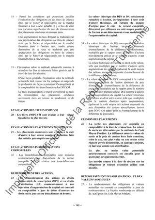 Im
prim
erie
O
fficielle
de
la
République
Tunisienne
─ 149 ─
18 - Parmi les conditions qui pourraient justifier
l'évaluation des obligations ou des titres de créance
émis par le Trésor et négociables sur le marché
financier à leur valeur actuelle, il y a lieu de citer
une variation significative du taux de rémunération
des placements similaires récemment émis.
Une augmentation du taux d'intérêt se traduirait par
une dépréciation des obligations ou titres de créance
émis par le Trésor et négociables sur le marché
financier émis à l'ancien taux, tandis qu'une
diminution de ce taux se traduirait par une
appréciation des obligations ou titres de créance
émis par le Trésor et négociables sur le marché
financier émis à l'ancien taux.
19 - L'évaluation selon la méthode actuarielle consiste à
actualiser les flux de trésorerie futurs générés par le
titre à la date d'évaluation.
D'une façon générale, l'évaluation selon la méthode
actuarielle doit reposer sur les pratiques et usages de
la profession de façon à préserver l'homogénéité et
la comparabilité des états financiers des OPCVM.
Le taux d'actualisation à retenir correspond au taux
de rémunération des placements similaires
récemment émis en termes de rendement et de
risque.
EVALUATION DES TITRES D'OPCVM
20 - Les titres d'OPCVM sont évalués à leur valeur
liquidative la plus récente.
EVALUATION DES PLACEMENTS MONETAIRES
21 - Les placements monétaires sont évalués à la date
d'arrêté à leur valeur nominale déduction faite
des intérêts précomptés non courus.
EVALUATION DES IMMOBILISATIONS
CORPORELLES
22 - Les immobilisations corporelles sont évaluées
conformément aux dispositions de la norme
comptable NC 05 relative aux immobilisations
corporelles.
DEMEMBREMENT DES ACTIONS
23 - Le démembrement des actions en droits
préférentiels de souscription (DPS) et en droits
d'attribution (DA) consécutivement à une
opération d'augmentation de capital est constaté
en comptabilité le jour de début d'exercice du
droit soit le jour de son détachement en bourse.
La valeur théorique des DPS et DA initialement
rattachés à l'action, correspondant à leur coût
d'entrée théorique, est extraite du compte
d'origine pour le coût de revient comptable
déterminé par référence au coût moyen pondéré
de l'action avant détachement et aux modalités de
l'augmentation de capital.
24 - La valeur théorique du DA correspond à la valeur
historique de l'action ex-droit diminuée
éventuellement de la différence de jouissance,
multipliée par le rapport entre le nombre d'actions
nouvellement émises et le nombre d'actions avant
augmentation du capital.
La valeur historique de l'action ex-droit est la valeur,
telle que multipliée par le nombre d'actions après
augmentation du capital, égaliserait le coût moyen
des actions anciennes augmenté éventuellement de
la différence de jouissance.
25 - La valeur théorique du DPS correspond à la valeur
historique ex-droit de l'action diminuée du prix
d'émission et éventuellement de la différence de
jouissance multipliée par le rapport entre le nombre
d'actions nouvellement émises et le nombre d'actions
avant augmentation du capital. La valeur historique
de l'action ex-droit est la valeur, telle que multipliée
par le nombre d'actions après augmentation,
égaliserait le coût moyen des actions augmenté du
prix d'émission des actions nouvellement émises
dont l'OPCVM aurait droit et éventuellement de la
différence de jouissance.
CESSION DES PLACEMENTS
26 - La sortie des placements est constatée en
comptabilité à la date de transaction. La valeur
de sortie est déterminée par la méthode du Coût
Moyen Pondéré. La différence entre la valeur de
sortie et le prix de cession hors frais constitue,
selon le cas, une plus value ou une moins value
réalisée portée directement, en capitaux propres,
en tant que somme non distribuable.
La plus ou moins value potentielle
antérieurement constatée est annulée pour la
quote part des placements cédés.
Les intérêts courus à la date de cession sur les
obligations et valeurs assimilées cédées sont
annulés.
REMBOURSEMENT DES OBLIGATIONS, ET DES
VALEURS ASSIMILEES
27 - Le remboursement des obligations et valeurs
assimilées est constaté en comptabilité le jour du
remboursement. La fraction remboursée est déduite
de l'actif pour son Coût Moyen Pondéré.
 