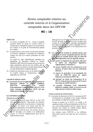 Im
prim
erie
O
fficielle
de
la
République
Tunisienne
─ 151 ─
Norme comptable relative au
contrôle interne et à l'organisation
comptable dans les OPCVM
NC : 18
OBJECTIF
01 - La Norme Comptable NC 01 - Norme Comptable
Générale définit les règles de contrôle interne et
d'organisation comptable et propose une nomenclature
des comptes et un guide de fonctionnement général
des comptes.
02 - Les dispositions de cette norme sont de portée générale
et devraient s'appliquer à l'ensemble des entreprises
compte non tenu de la nature particulière de leurs
activités.
Au regard du cadre organisationnel spécifique des
Organismes de Placement Collectif en Valeurs
Mobilières (OPCVM) et de la nature de leur activité, des
règles particulières doivent leur être définies afin de
mettre en place un système de contrôle interne efficace et
un cadre d'organisation comptable approprié.
03 - L'objectif de la présente norme est de définir les règles
de contrôle interne et d'organisation comptable
applicables aux OPCVM.
CHAMP D'APPLICATION
04 - La présente norme est applicable aux organismes de
placement collectif en valeurs mobilières
(OPCVM), notamment les sociétés
d'investissement à capital variable (SICAV) et les
fonds communs de placement (FCP) tels que
définis par la législation en vigueur.
LE CONTROLE INTERNE
Objectifs du contrôle interne
05 - L'exercice de l'activité d'une SICAV ou d'un FCP
nécessite, généralement, l'intervention de plusieurs
acteurs : le dépositaire, le gestionnaire, le négociateur
en bourse. Le recours à ces acteurs peut être soit
obligatoire (dépositaire) ou facultatif (gestionnaire).
La gestion de la SICAV peut être assurée soit par la
SICAV elle-même soit confiée à un établissement
externe. Le FCP est obligatoirement géré par un
établissement externe.
Dans tous les cas, l'exercice de l'activité de SICAV ou
de FCP nécessite au préalable la mise en place d'un
système de contrôle interne aménagé conformément
aux règles prévues par la norme comptable NC 01 -
Norme Comptable Générale et aux dispositions de la
présente norme.
06 - Les objectifs du système de contrôle interne sont
prévus par la norme comptable générale (NC 01).
Le système de contrôle interne dans les OPCVM
doit particulièrement viser les objectifs suivants :
(a) assurer la régularité des opérations effectuées
eu égard aux dispositions législatives,
réglementaires et statutaires ;
(b) assurer l'égalité entre les actionnaires ou les
porteurs de parts dans tous les traitements
effectués ;
(c) assurer la protection et la sauvegarde des
actifs de l'OPCVM contre les risques
inhérents à l'activité de l'OPCVM ;
(d) garantir les droits des actionnaires de la
SICAV et des porteurs de parts de FCP contre
tout risque de conflit d'intérêts ;
(e) garantir l'obtention d'une information
financière complète, fiable, en accord avec les
règles prévues et dans les délais requis.
Facteurs essentiels de contrôle interne
07 - Il incombe à la direction de la SICAV et au gérant du FCP
de déterminer les procédures et les moyens adéquats
pour atteindre les objectifs de contrôle interne.
Lorsque la gestion de la SICAV est confiée à un
organisme externe, la Direction Générale de la SICAV et
son conseil d'administration doivent s'assurer que les
éléments d'un système de contrôle interne efficace
existent au niveau de l'organe gestionnaire.
Les relations entre l'OPCVM et les différents
intervenants doivent être régies par des conventions
écrites.
 
