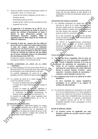 Im
prim
erie
O
fficielle
de
la
République
Tunisienne
─ 153 ─
15 - Parmi les attributs essentiels d'information relatifs au
portefeuille - titres, il y a lieu de citer :
− le type du titre (action, obligation, bon de trésor,...)
− l'émetteur du titre
− l'identification précise du titre
− la nature du titre : admis à la cote, non admis à la cote
− la garantie liée au titre.
16 - Il appartient à la direction de la SICAV ou à
l'établissement gestionnaire de définir le niveau de
gestion des attributs d'information de façon à
obtenir le plus efficacement possible une
information financière complète, fiable et
répondant dans les délais impartis aux besoins des
différents utilisateurs.
17 - Toutefois, le plan des comptes doit être défini de
façon telle que les soldes des comptes figurant dans
le plan des comptes puissent, au minimum,
alimenter par voie directe ou par regroupement les
postes et sous postes du bilan, de l'état de résultat
et l'état de variation de l'actif net tels que définis
par la norme comptable relative à la présentation
des états financiers des OPCVM.
Un plan des comptes répondant à ces caractéristiques
est proposé à l'annexe 1 de la présente norme.
Contrôle systématique de calcul de la valeur
liquidative
18 - La valeur liquidative (VL) de l'action d'une SICAV ou
d'une part d'un FCP sert de base pour toute opération
de souscription ou de rachat d'actions ou de parts.
Un contrôle indépendant du calcul de la valeur
liquidative doit être effectué de façon systématique.
19 - Le contrôle du calcul de la valeur liquidative doit
couvrir les éléments suivants :
− la correcte évaluation des éléments d'actif ;
− le respect de la règle d'abonnement des charges et
produits ;
− la prise en compte de toutes les opérations et
événements pouvant influencer la valeur liquidative ;
− la vérification du nombre d'actionnaires ou
porteurs de parts au moment de calcul de la VL.
Le contrôle de calcul de la valeur liquidative doit
s'effectuer à chaque détermination de la VL et
préalablement à sa publication.
Inventaire du portefeuille-titres
20 - Conformément aux dispositions légales, les valeurs
détenues en portefeuille par la SICAV ou le FCP
doivent être conservées par un dépositaire. Le
dépositaire a la charge de la garde des avoirs et des
titres chez lui déposés à l'appui d'un système de
comptabilité matière appropriée.
Un inventaire du portefeuille titres doit être arrêté au
moins une fois par trimestre et doit aboutir à la
confirmation de l'état du portefeuille détenu par le
dépositaire.
Abonnement des charges et produits
21 - La variabilité permanente du capital d'un OPCVM
nécessite le calcul de la valeur liquidative. Afin
d'assurer l'égalité entre les actionnaires ou porteurs
de parts entrants et sortants, cette valeur liquidative à
une date donnée doit exprimer la situation nette
réelle de la SICAV ou du FCP à cette date.
De ce fait, l'ensemble des charges et des produits
courus à la date de calcul de la VL doivent être pris
en compte en comptabilité.
Les SICAV et les établissements gestionnaires
doivent mettre en place un système comptable
permettant l'abonnement des charges et produits
entrant en ligne de compte dans le calcul de la valeur
liquidative.
Livres comptables obligatoires
22 - En plus des livres comptables dont la tenue est
obligatoire en vertu de la norme comptable NC
01 - Norme Comptable Générale, il est tenu un
journal des opérations de souscription et de
rachat où est transcrit quotidiennement les
opérations de souscription et de rachat effectuées
durant la journée (nombre d'actions / parts
souscrites / rachetées, identité du souscripteur /
racheteur, valeur liquidative du jour etc).
23 - Il est également tenu un livre de calcul de la valeur
liquidative.
Ce livre reproduit les valeurs liquidatives
périodiques en se référant à un support de
synthèse du calcul effectué.
24 - Le journal des opérations de souscription et de rachat
et le livre de détermination de la valeur liquidative
peuvent être obtenus par des moyens informatiques
dans le cadre d'une comptabilité tenue au moyen de
systèmes informatisés, et organisée conformément
aux conditions prévues par la NC 01 Norme
Comptable Générale et par le paragraphe 10 de la
présente norme.
DATE D'APPLICATION
25 - La présente norme est applicable aux états
financiers relatifs aux exercices ouverts à partir
du 01.01.1999.
 