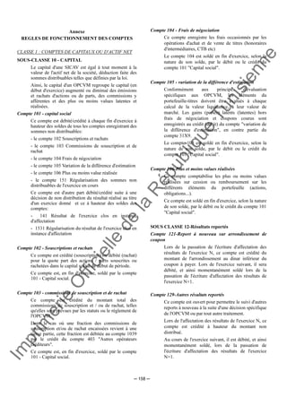 Im
prim
erie
O
fficielle
de
la
République
Tunisienne
─ 158 ─
Annexe
REGLES DE FONCTIONNEMENT DES COMPTES
CLASSE 1 : COMPTES DE CAPITAUX OU D'ACTIF NET
SOUS-CLASSE 10 - CAPITAL
Le capital d'une SICAV est égal à tout moment à la
valeur de l'actif net de la société, déduction faite des
sommes distribuables telles que définies par la loi.
Ainsi, le capital d'un OPCVM regroupe le capital (en
début d'exercice) augmenté ou diminué des émissions
et rachats d'actions ou de parts, des commissions y
afférentes et des plus ou moins values latentes et
réalisées.
Compte 101 - capital social
Ce compte est débité/crédité à chaque fin d'exercice à
hauteur des soldes de tous les comptes enregistrant des
sommes non distribuables:
- le compte 102 Souscriptions et rachats
- le compte 103 Commissions de souscription et de
rachat
- le compte 104 Frais de négociation
- le compte 105 Variation de la différence d'estimation
- le compte 106 Plus ou moins value réalisée
- le compte 151 Régularisation des sommes non
distribuables de l'exercice en cours
Ce compte est d'autre part débité/crédité suite à une
décision de non distribution du résultat réalisé au titre
d'un exercice donné et ce à hauteur des soldes des
comptes:
- 141 Résultat de l'exercice clos en instance
d'affectation
- 1531 Régularisation du résultat de l'exercice clos en
instance d'affectation
Compte 102 - Souscriptions et rachats
Ce compte est crédité (souscription) ou débité (rachat)
pour la quote part des actions / parts souscrites ou
rachetées dans le capital social de début de période.
Ce compte est, en fin d'exercice, soldé par le compte
101 - Capital social.
Compte 103 - commissions de souscription et de rachat
Ce compte est crédité du montant total des
commissions de souscription et / ou de rachat, telles
qu'elles sont prévues par les statuts ou le règlement de
l'OPCVM.
Dans le cas où une fraction des commissions de
souscription et/ou de rachat encaissées revient à une
tierce partie, cette fraction est débitée au compte 1039
par le crédit du compte 403 "Autres opérateurs
créditeurs".
Ce compte est, en fin d'exercice, soldé par le compte
101 - Capital social.
Compte 104 - Frais de négociation
Ce compte enregistre les frais occasionnés par les
opérations d'achat et de vente de titres (honoraires
d'intermédiaires, CTB etc)
Le compte 104 est soldé en fin d'exercice, selon la
nature de son solde, par le débit ou le crédit du
compte 101 "Capital social".
Compte 105 - variation de la différence d'estimation
Conformément aux principes d'évaluation
spécifiques aux OPCVM, les éléments du
portefeuille-titres doivent être évalués à chaque
calcul de la valeur liquidative, à leur valeur de
marché. Les gains (pertes) latents (latentes) hors
frais de négociation et coupons courus sont
enregistrés au crédit (débit) du compte "variation de
la différence d'estimation", en contre partie du
compte 31X9.
Le compte 105 est soldé en fin d'exercice, selon la
nature de son solde, par le débit ou le crédit du
compte 101 "Capital social".
Compte 106-Plus et moins values réalisées
Ce compte comptabilise les plus ou moins values
réalisées sur cession ou remboursement sur les
différents éléments du portefeuille (actions,
obligations...).
Ce compte est soldé en fin d'exercice, selon la nature
de son solde, par le débit ou le crédit du compte 101
"Capital social".
SOUS CLASSE 12-Résultats reportés
Compte 121-Report à nouveau sur arrondissement de
coupon
Lors de la passation de l'écriture d'affectation des
résultats de l'exercice N, ce compte est crédité du
montant de l'arrondissement au dinar inférieur du
coupon à payer. Lors de l'exercice suivant, il sera
débité, et ainsi momentanément soldé lors de la
passation de l'écriture d'affectation des résultats de
l'exercice N+1.
Compte 129-Autres résultats reportés
Ce compte est ouvert pour permettre le suivi d'autres
reports à nouveau à la suite d'une décision spécifique
de l'OPCVM ou par tout autre traitement.
Lors de l'affectation des résultats de l'exercice N, ce
compte est crédité à hauteur du montant non
distribué.
Au cours de l'exercice suivant, il est débité, et ainsi
momentanément soldé, lors de la passation de
l'écriture d'affectation des résultats de l'exercice
N+1.
 