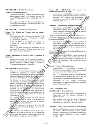 Im
prim
erie
O
fficielle
de
la
République
Tunisienne
─ 159 ─
SOUS-CLASSE 13-Résultat de l'exercice
Compte 131-Résultat de l'exercice
Le résultat de l'exercice s'obtient par différence entre
les comptes de charges et de produits y compris le
compte 77 Régularisation du résultat de l'exercice en
cours.
Ce compte est soldé dès l'ouverture de l'exercice
suivant par le compte 141 "Résultat de l'exercice clos
en instance d'affectation".
SOUS-CLASSE 14 - Résultat de l'exercice clos
Compte 141- Résultat de l'exercice clos en instance
d'affectation
Ce compte reçoit dès l'ouverture de l'exercice N le
résultat de l'exercice N-1 en contre partie du compte
131 "Résultat de l'exercice".
Il est soit débité en contrepartie du compte 142
"Résultat de l'exercice clos en instance de
distribution"
dans le cas d'une décision de distribution ou en
contrepartie du compte 101"Capital social" dans le cas
d'une décision de non distribution.
Compte 142-Résultat de l'exercice clos en instance de
distribution
Ce compte est crédité pour le montant du résultat à
distribuer conformément à la décision de l'assemblée
générale et ce par le débit du compte 141 résultat de
l'exercice clos en instance d'affectation.
SOUS CLASSE 15-Régularisations
En raison de la variabilité permanente du capital des
OPCVM, la législation en vigueur prévoit un
mécanisme de régularisation qui permet d'assurer une
répartition équitable du résultat distribuable entre les
actionnaires. La loi prévoit, en effet, ce qui suit :
"la fraction du prix d'émission ou de rachat
correspondant au montant par action du report à
nouveau, au montant par action des revenus réalisés
depuis le début de l'exercice et au dividende de
l'exercice clos si l'opération a lieu avant la mise en
paiement de ce dividende, est respectivement
enregistrée dans un compte de report à nouveau, un
compte de régularisation des revenus de l'exercice en
cours, un compte de régularisation des revenus de
l'exercice clos".
Les comptes de régularisation ont pour effet de
neutraliser l'incidence de l'entrée ou de la sortie des
actionnaires ou porteurs de parts sur le montant
unitaire des sommes distribuables.
Ainsi, tout actionnaire ou porteur de parts doit
recevoir le même dividende quelque soit la date de
souscription.
Pour permettre une meilleure analyse de la valeur
liquidative de l'action ou de la part du FCP entre sa part
revenu (partie distribuable) et sa part capital (partie non
distribuable) les comptes suivants sont utilisés :
Compte 151 - Régularisation des sommes non
distribuables de l'exercice en cours :
ce compte est crédité (débité) lors des souscriptions
(rachats) de la quote-part dans la valeur liquidative
provenant des sommes non distribuables de
l'exercice en cours soit le solde des comptes 103,
104, 105, 106 et 151.
Compte 152 - Régularisation des résultats reportés:
Ce compte est crédité (débité) lors des opérations de
souscription (rachat) pour la quote-part dans la
valeur liquidative provenant du report à nouveau,
soit le solde des comptes 12 et 152.
Compte 153-Régularisation du résultat de l'exercice clos :
Compte 1531-Régularisation du résultat de l'exercice clos
en instance d'affectation
Ce compte est crédité (débité) lors des opérations de
souscription (rachat) pour la quote-part dans la
valeur liquidative provenant du résultat de l'exercice
clos non encore affecté soit le solde des comptes
141 et 1531.
Compte 1532-Régularisation du résultat de l'exercice clos
en instance de distribution
Ce compte est crédité (débité) lors des opérations de
souscription (rachat) pour la quote-part dans la
valeur liquidative du résultat de l'exercice clos en
instance de distribution soit le solde des comptes
142 et 1532.
Classe 2 - Comptes d'immobilisations
Conformément à la législation en vigueur, les
SICAV ne peuvent posséder d'autres immeubles que
ceux nécessaires à leur fonctionnement.
Les FCP ne peuvent pas posséder d'immobilisations.
Les immobilisations détenues par les SICAV sont
enregistrées en comptabilité au coût historique.
L'ensemble de ces comptes fonctionnent
conformément au système comptable des entreprises
(Nome Comptable NC 01).
Classe 3 - Portefeuille titres
SOUS CLASSE 31-Portefeuille titres
Les comptes de la sous classe 31 enregistrent les
mouvements sur les valeurs constituant le
portefeuille titres.
Ces comptes sont tenus de façon à distinguer
séparément le coût d'entrée et les différences
résultant de leur évaluation à la valeur actuelle.
Compte 311- Actions, valeurs assimilées et droits rattachés
Le compte 311 enregistre les entrées en portefeuille
des actions, valeurs assimilées et droits rattachés
(compte 311) ainsi que la différence d'estimation sur
actions, valeurs assimilées et droits rattachés
(compte 3119).
 