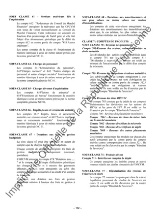 Im
prim
erie
O
fficielle
de
la
République
Tunisienne
─ 162 ─
SOUS CLASSE 61 - Services extérieurs liés à
l'exploitation
Le compte 612 "Redevances du Conseil du Marché
Financier" enregistre la redevance que les OPCVM
sont tenus de verser mensuellement au Conseil du
Marché Financier. Cette redevance est calculée en
fonction d'un pourcentage de l'actif géré, et elle fait
l'objet d'un abonnement périodique par le débit du
compte 612 en contre partie du compte "458 Autres
créditeurs".
Les autres comptes de la classe 61 fonctionnent de
manière identique à ceux de même nature prévus par
la norme générale NC 01.
SOUS-CLASSE 64 - Charges de personnel
Les comptes 641"Rémunération du personnel",
642"Charges sociales" et 643 "Autres charges du
personnel et autres charges sociales" fonctionnent de
manière identique à ceux de même nature prévus par
la norme comptable générale NC 01.
SOUS-CLASSE 65 - Charges diverses d'exploitation
Les comptes 653"Jetons de présence" et
654"Fournitures de bureau" fonctionnent de manière
identique à ceux de même nature prévus par la norme
comptable générale NC 01.
SOUS-CLASSE 66 - Impôts, taxes et versements assimilés
Les comptes 661" Impôts, taxes et versements
assimilés sur rémunérations" et 665"Autres impôts et
taxes et versements assimilés" fonctionnent de
manière identique à ceux de même nature prévus par
la norme générale NC 01.
SOUS-CLASSE 67 - Dotations aux frais de gestion
budgétisés
La sous classe 67 peut être subdivisé en autant de
comptes que de charges devant être budgétisés.
Chaque compte de dotations enregistre les frais de
gestion budgétisés périodiquement (mensuel,
quotidien).
L'OPCVM extourne le compte 67X "Dotations aux .....
" et le compte 404 "Compte d'affectation périodique
des charges" au fur et à mesure des paiements
effectués. Ceux-ci sont enregistrés au débit des
comptes de charges concernés et au crédit d'un compte
de trésorerie.
Cependant, une dotation aux frais de gestion
budgétisés subsiste à hauteur des frais de gestion à
payer.
SOUS-CLASSE 68 - Dotations aux amortissements et
aux plus values ou moins values sur cession
d'immobilisations
Les comptes de cette sous-classe enregistrent les
dotations aux amortissements des immobilisations
ainsi que, le cas échéant, les plus values ou les
moins values réalisées sur cession d'immobilisations.
CLASSE 7 : COMPTES DE PRODUITS
SOUS CLASSE 70 - Revenus des placements
Compte 701-Revenus des actions, valeurs assimilées et
droits rattachés
Les dividendes des actions sont comptabilisés dans
le compte 701 par le débit du compte 411
"Dividendes à recevoir". Ce dernier est soldé au
moment de l'encaissement par le débit d'un compte
de trésorerie.
Compte 702- Revenus des obligations et valeurs assimilées
Les subdivisions de ce compte enregistrent à leur
crédit les intérêts courus par type d'obligation ou
valeur assimilée en contre partie du compte 3125
"intérêts courus sur obligations et valeurs
assimilées". Ils sont soldés en fin d'exercice par le
crédit du compte "Résultat de l'exercice".
Compte 703- Revenus des titres OPCVM
Le compte 703 constate par le crédit de ses comptes
divisionnaires les dividendes sur les actions de
SICAV et les parts de FCP. Il est soldé en fin
d'exercice par le compte "Résultat de l'exercice".
Compte 706 - Revenus des placements monétaires
Compte 7061 - Revenus des bons du trésor émis
sur le marché monétaire
Compte 7062 - Revenus des billets de trésorerie
Compte 7063 - Revenus des certificats de dépôt
Compte 7069 - Revenus des autres placements
monétaires
Ces comptes enregistrent les produits sur chacun des
actifs concernés par la contre partie du compte
intérêts courus correspondant (sous classe 32) . Ils
sont soldés en fin d'exercice par le compte "Résultat
de l'exercice".
SOUS-CLASSE 71 - Produits divers
Compte 711 - Intérêts sur comptes de dépôt
Ce compte enregistre les intérêts courus et autres
revenus relatifs aux dépôts rémunérés de l'OPCVM.
SOUS-CLASSE 77 - Régularisation des revenus de
l'exercice en cours
Le compte 77 constate la quote-part dans la valeur
liquidative provenant du résultat de l'exercice en
cours. Il est soldé en fin d'exercice par la contre
partie du compte "Résultat de l'exercice".
 