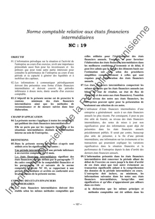 Im
prim
erie
O
fficielle
de
la
République
Tunisienne
─ 167 ─
Norme comptable relative aux états financiers
intermédiaires
NC : 19
OBJECTIF
01. L'information périodique sur la situation et l'activité de
l'entreprise au cours d'un exercice, revêt une importance
primordiale aussi bien pour les investisseurs et les
prêteurs que pour toute autre partie intéressée pour
connaître la performance de l’entreprise au cours d’une
période et sa capacité à générer des liquidités et à
mobiliser des capitaux.
02. Les informations à communiquer périodiquement
doivent être présentées sous forme d’états financiers
intermédiaires et doivent couvrir des périodes
inférieures à douze mois, durée usuelle d'un exercice
comptable.
03. L’objectif de la présente norme est de prescrire le
contenu minimum des états financiers
intermédiaires ainsi que les méthodes de
reconnaissance et de mesure suivies dans leur
élaboration.
CHAMP D'APPLICATION
04. La présente norme s'applique à toutes les entreprises
qui publient des états financiers intermédiaires.
Elle ne porte pas sur les rapports financiers et les
situations intermédiaires destinés à l'information
interne au sein de l'entreprise.
DEFINITIONS
05. Dans la présente norme les termes ci-après sont
utilisés avec les significations suivantes :
Une période intermédiaire est une période inférieure
à un exercice comptable de 12 mois.
Les états financiers intermédiaires signifient des
états financiers tels que définis par le paragraphe 77
du cadre conceptuel de la comptabilité financière et
les paragraphes 18 et suivants de la norme
comptable générale NC 01, se rapportant à une
période intermédiaire et arrêtés en conformité avec
les dispositions de la présente norme.
CONTENU DES ETATS FINANCIERS
INTERMEDIAIRES
06. Les états financiers intermédiaires doivent être
établis selon les mêmes méthodes comptables que
celles utilisées pour l’établissement des états
financiers annuels. Toutefois, et pour favoriser
l’élaboration des états financiers intermédiaires dans
les meilleures conditions d’économie et de délai, il
peut être admis que la mesure des éléments basés sur
l’estimation soit faite selon des procédures
simplifiées comparativement à celles qui sont
requises pour l’élaboration des états financiers
annuels.
07. Les états financiers intermédiaires comportent les
mêmes éléments que les états financiers annuels (un
bilan, un état de résultat, un état de flux de
trésorerie et des notes aux états financiers). Toutefois
et au niveau des notes aux états financiers, les
entreprises peuvent opter pour la présentation de
seulement une sélection de ces notes.
08. L’utilisateur d’états financiers intermédiaires d’une
entreprise a généralement accès à ses états financiers
annuels les plus récents. Par conséquent, il peut ne pas
être utile de fournir, au niveau des états financiers
intermédiaires, des notes de mises à jour non
significatives pour des informations ayant déjà été
présentées dans les états financiers annuels
précédemment publiés. Il serait par contre, beaucoup
plus utile de présenter, à la fin d’une période
intermédiaire, une information sur les événements et les
transactions qui pourraient expliquer les variations
significatives dans la situation financière et la
performance de l’entreprise depuis la date d’arrêté des
derniers états financiers annuels.
09. L’information présentée dans les états financiers
intermédiaires doit concerner la période allant du
début de l'exercice en cours jusqu'à la date d'arrêté
de ces états ainsi que tout autre événement ou
transaction significatifs aidant à la compréhension
des données de la période intermédiaire en cours.
L’entreprise doit inclure, au minimum, les
informations suivantes dans les notes aux états
financiers intermédiaires, lorsqu’elles sont
significatives et qu’elles n’apparaissent pas ailleurs
dans ces états:
a) la déclaration que les mêmes principes et
méthodes comptables ont été utilisés dans les
 