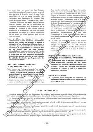 Im
prim
erie
O
fficielle
de
la
République
Tunisienne
─ 169 ─
15. La mesure pour les besoins des états financiers
intermédiaires doit être effectuée en prenant la période
allant du début de l'exercice jusqu'à la date d'arrêté
intermédiaire. On peut être appelé à procéder à des
changements dans l’estimation de montants d’une
période à une autre durant l’exercice en cours jusqu’à
l’estimation finale pour les besoins d’arrêté des états
financiers annuels, sans que la modification des
estimations intermédiaires n’ait d’incidences sur le
traitement de l’estimation de fin d’exercice. Toutefois,
les méthodes de reconnaissance des actifs, des passifs,
des produits et des charges de la période intermédiaire
sont les mêmes que celles appliquées pour les états
financiers annuels.
16. Les procédures de mesure à suivre pour
l’établissement d’états financiers intermédiaires
doivent être conçues de manière à assurer la
publication d’une information fiable, pertinente et
appropriée pour la compréhension de la situation
financière et de la performance de l’entreprise. Bien
que les mesures dans les états financiers
intermédiaires et annuels sont souvent basées sur des
estimations raisonnables, il convient de préciser que
la préparation des états financiers intermédiaires
nécessite généralement une plus grande utilisation
des méthodes d’estimation que la préparation des
états financiers annuels.
TRAITEMENT DES FLUX SAISONNIERS,
CYCLIQUES OU OCCASIONNELS
17. Les revenus que l’entreprise perçoit d'une manière
saisonnière, cyclique ou occasionnelle au courant de
l’exercice ne doivent être ni anticipés ni différés dans
les états financiers intermédiaires, lorsque ce type
d’anticipation ou de report n’est pas admis à la date
de clôture de l’exercice.
18. Certains revenus comme les dividendes, les intérêts, les
loyers, les royalties et autres sont généralement reçus
d’une manière saisonnière ou cyclique. Pour certains
d’entre eux, comme les dividendes, il ne sont reconnus
qu’à la date de décision de leur distribution. Ainsi, si cette
catégorie de revenus est reconnue pendant une période,
elle ne peut être différée, ne serait-ce pour une partie, sur
la période suivante. Cela aurait été le cas si on avait à
arrêter des états financiers annuels. La reconnaissance des
dividendes décidés au cours d’un exercice ne peut être
différée sur l’exercice suivant, ni anticipée au niveau des
états financiers de l’exercice antérieur. Ce traitement ne
sera pas le même, pour les autres catégories de revenus
dont la reconnaissance se fait de manière périodique et
systématique, indépendamment de leurs dates
d’encaissement. Il en est ainsi, par exemple, pour les
loyers dont la reconnaissance comme revenu se fait par
période courue.
19. Les coûts que l’entreprise encourt d’une manière
irrégulière au courant d’un exercice doivent être
anticipés ou différés dans les états financiers
intermédiaires lorsqu’il est possible d’anticiper ou de
différer ce type de coûts à la date de clôture de
l’exercice.
MODIFICATIONS APPORTEES AUX ETATS
FINANCIERS INTERMEDIAIRES ANTERIEURS
20. Un changement dans les méthodes comptables, et à
moins d’énonciation contraire par une norme
comptable, doit engendrer la modification des états
financiers relatifs aux périodes intermédiaires
antérieures de l’exercice en cours et les mêmes états
des exercices précédents.
DATE D'APPLICATION
21. La présente norme comptable est applicable aux
états financiers relatifs aux exercices ouverts à partir
du 1er Janvier 1999.
ANNEXE A LA NORME NC 19
La présente annexe fournit, à titre d’illustration, des modèles d’application du paragraphe 10 de la Norme Comptable
NC19 relative aux Etats Financiers Intermédiaires et ce dans le but de faciliter la compréhension de ses dispositions.
Les illustrations concernent aussi bien les entreprises qui publient des états financiers semestriels que celles qui publient
des états couvrant des périodes plus courtes :
les entreprises qui publient des états financiers semestriels (selon le modèle de présentation de référence) peuvent
s’inspirer des illustrations figurant aux annexes 1, 2 et 4.
les entreprises qui publient des états financiers semestriels (selon le modèle de présentation autorisé) peuvent s’inspirer
des illustrations figurant aux annexes 1, 3 et 5.
les entreprises qui publient des états financiers couvrant des périodes intermédiaires plus courtes que le semestre (selon
le modèle de présentation de référence) peuvent s’inspirer des illustrations figurant aux annexes 1, 4 et 6.
les entreprises qui publient des états financiers couvrant des périodes intermédiaires plus courtes que le semestre (selon
le modèle de présentation autorisée) peuvent s’inspirer des illustrations figurant aux annexes 1, 5 et 7
 