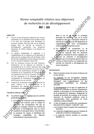 Im
prim
erie
O
fficielle
de
la
République
Tunisienne
─ 179 ─
Norme comptable relative aux dépenses
de recherche et de développement
NC : 20
OBJECTIF
01. De plus en plus d'entreprises dépensent des sommes
importantes en vue d'améliorer leurs produits actuels
et de faire des recherches pour développer de
nouveaux produits. Dans bien des cas les montants
engagés dans les activités de recherche et
développement représentent une proportion
importante du chiffre d'affaires et du bénéfice de
l'entreprise.
02. La question fondamentale se rapportant à la
comptabilisation de ces dépenses est de déterminer la
nature de leurs avantages futurs afin de décider si elles
doivent être comptabilisées comme charge de l'exercice
ou s'il y a lieu de les rapporter comme actif.
03. Pour les utilisateurs externes des états financiers,
l'information sur les dépenses de recherche et
développement est un facteur important dans leur
processus de décision notamment en ce qui concerne
l'évaluation des performances actuelles et futures,
l'évaluation de la compétitivité de l'entreprise et de
son potentiel de survie et de croissance. Du point de
vue des utilisateurs, il est important d'assurer la
comparabilité de l'information divulguée dans les
états financiers sur ces activités.
04. L'objectif de la présente norme est de prescrire les
règles relatives à la comptabilisation et la
présentation des dépenses de recherche et de
développement engagées par l'entreprise.
CHAMP D’APPLICATION
05. La présente norme ne s'applique pas aux activités
particulières suivantes :
a. Les travaux de recherche et de développement
effectués, sous contrats, pour le compte de
tiers avec des arrangements tels que les
risques et avantages associés aux activités de
recherche et développement sont ou seront
transférés à l'entreprise tierce. Cette dernière,
en assumant les risques et bénéficiant des
avantages, comptabilise ces dépenses
conformément à la présente norme.
Dans le cas où les risques et avantages
découlant du contrat ne sont, ni ne seront
transférés à des tiers, l'entreprise menant les
activités de recherche et de développement en
comptabilisera les frais correspondants
conformément à la présente norme.
b. Les dépenses de prospection et de
développement des gisements de pétrole, de
gaz et de minerais dans les industries
extractives. Toutefois la norme s'applique aux
dépenses de recherche et développement
engagées par les entreprises opérant dans ces
secteurs, et dont la nature est comparable aux
activités de recherche et développement des
autres entreprises.
DEFINITIONS
06. Dans la présente norme, les termes ci-dessous ont
le sens suivant :
La recherche est une investigation originale,
conduite systématiquement, dans la perspective
d'acquérir une compréhension et des
connaissances scientifiques ou techniques
nouvelles.
Le développement est la mise en application de
résultats de recherche ou d'autres connaissances
acquises, à des projets ou à la conception en vue
de la production de matériaux, d'appareils, de
produits de procédés, de systèmes ou de services
nouveaux ou fortement améliorés, avant le
commencement d'une production ou d'une
utilisation commercialisable.
07. A titre d'exemple les activités qui, normalement,
font partie de la catégorie "recherche" sont :
a. les activités visant à acquérir des connaissances
nouvelles ;
b. a recherche d'applications pour les résultats de
recherche ou d'autres connaissances ;
c. la recherche d'autres produits ou procédés
possibles ; et
 
