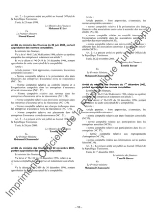 Im
prim
erie
O
fficielle
de
la
République
Tunisienne
─ 18 ─
Art. 2. - Le présent arrêté est publié au Journal Officiel de
la République Tunisienne.
Tunis, le 25 mars 1999.
Le Ministre des Finances
Mohamed El Jeri
Vu
Le Premier Ministre
Hamed Karoui
Arrêté du ministre des finances du 26 juin 2000, portant
approbation des normes comptables.
Le ministre des finances.
Vu la loi n° 96-112 du 30 décembre 1996, relative au système
comptable des entreprises et notamment son article 7,
Et vu le décret n° 96-2459 du 30 décembre 1996, portant
approbation du cadre conceptuel de la comptabilité.
Arrête :
Article premier : Sont approuvées, ci-annexées, les normes
comptables suivantes :
- Norme comptable relative à la présentation des états
financiers des entreprises d'assurance et/ou de réassurance
(NC : 26).
- Norme comptable relative au contrôle interne et à
l'organisation comptable dans les entreprises d'assurance
et/ou de réassurance (NC : 27).
- Norme comptable relative aux revenus dans les
entreprises d'assurance et/ou de réassurance (NC : 28).
- Norme comptable relative aux provisions techniques dans
les entreprises d'assurance et/ou de réassurance (NC : 29).
- Norme comptable relative aux charges techniques dans
les entreprises d'assurance et/ou de réassurance (NC : 30).
- Norme comptable relative aux placements dans les
entreprises d'assurance et/ou de réassurance (NC : 31).
Art. 2. – Le présent arrêté est publié au Journal Officiel de
la République Tunisienne.
Tunis, le 26 juin 2000.
Le Ministre des Finances
Taoufik Baccar
Vu
Le Premier Ministre
Mohamed Ghannouchi
Arrêté du ministre des finances du 22 novembre 2001,
portant approbation des normes comptables.
Le ministre des finances,
Vu la loi n° 96-112 du 30 décembre 1996, relative au
système comptable des entreprises et notamment son article
7,
Vu le décret n° 96-2459 du 30 décembre 1996, portant
approbation du cadre conceptuel de la comptabilité.
Arrête :
Article premier. - Sont approuvées, ci-annexées, les
normes comptables suivantes :
- norme comptable relative à la présentation des états
financiers des associations autorisées à accorder des micro-
crédits (NC32).
- norme comptable relative au contrôle interne et à
l'organisation comptable dans les associations autorisées à
accorder des micro-crédits (NC33).
- norme comptable relative aux micro-crédits et revenus y
afférents dans les associations autorisées à accorder des micro-
crédits (NC34).
Art. 2.- Le présent arrêté est publié au Journal Officiel de
la République Tunisienne.
Tunis, le 22 novembre 2001.
Le Ministre des Finances
Taoufik Baccar
Vu
Le Premier Ministre
Mohamed Ghannouchi
Arrêté du ministre des finances du 1
er
décembre 2003,
portant approbation des normes comptables.
Le ministre des finances,
Vu la loi n° 96-112 du 30 décembre 1996, relative au système
comptable des entreprises et notamment son article 7,
Vu le décret n° 96-2459 du 30 décembre 1996, portant
approbation du cadre conceptuel de la comptabilité.
Arrête :
Article premier. - Sont approuvées, ci-annexées, les
normes comptables suivantes :
- norme comptable relative aux états financiers consolidés
(NC35),
- norme comptable relative aux participations dans les
entreprises associées (NC36),
- norme comptable relative aux participations dans les co-
entreprises (NC 37),
- norme comptable relative aux regroupements
d'entreprises (NC 38),
- norme comptable relative aux informations sur les parties
liées (NC 39).
Art. 2. - Le présent arrêté est publié au Journal Officiel de
la République Tunisienne.
Tunis, le 1er
décembre 2003.
Le ministre des finances
Taoufik Baccar
Vu
Le Premier ministre
Mohamed Ghannouchi
 