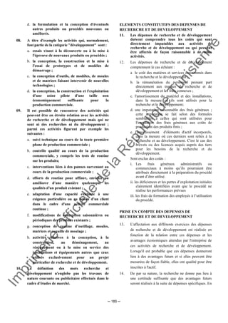 Im
prim
erie
O
fficielle
de
la
République
Tunisienne
─ 180 ─
d. la formulation et la conception d'éventuels
autres produits ou procédés nouveaux ou
améliorés.
08. A titre d'exemple les activités qui, normalement,
font partie de la catégorie "développement" sont :
a. essais visant à la découverte ou à la mise à
l'épreuve de nouveaux produits ou procédés ;
b. la conception, la construction et la mise à
l'essai de prototypes et de modèles de
démarrage ;
c. la conception d'outils, de modèles, de moules
et de matrices faisant intervenir de nouvelles
technologies ;
d. la conception, la construction et l'exploitation
d'une usine pilote d'une taille non
économiquement suffisante pour la
production commerciale.
09. Il est possible de rencontrer des activités qui
peuvent être en étroite relation avec les activités
de recherche et de développement mais qui ne
sont ni des recherches ni du développement ;
parmi ces activités figurent par exemple les
suivantes :
a. suivi technique au cours de la toute première
phase de production commerciale ;
b. contrôle qualité au cours de la production
commerciale, y compris les tests de routine
sur les produits;
c. interventions liées à des pannes survenant au
cours de la production commerciale ;
d. efforts de routine pour affiner, enrichir ou
améliorer d'une manière quelconque les
qualités d'un produit existant ;
e. adaptation d'une capacité existante à une
exigence particulière ou au besoin d’un client
dans le cadre d'une activité commerciale
continue ;
f. modifications de conception saisonnières ou
périodiques des produits existants ;
g. conception de routine d’outillage, moules,
matrices et coquille de moulage ;
h. activités relatives à la conception, à la
construction, au déménagement, au
réajustement ou à la mise en service des
installations et équipements autres que ceux
utilisés exclusivement pour un projet
particulier de recherche et de développement.
10. La définition des mots recherche et
développement n'englobe pas les travaux de
nature courante ou publicitaire effectués dans le
cadre d'études de marché.
ELEMENTS CONSTITUTIFS DES DEPENSES DE
RECHERCHE ET DE DEVELOPPEMENT
11. Les dépenses de recherche et de développement
doivent comprendre tous les coûts qui sont
directement imputables aux activités de
recherche et de développement ou qui peuvent
être affectés de façon raisonnable à de telles
activités.
12. Les dépenses de recherche et de développement
comprennent le cas échéant :
a le coût des matières et services consommés dans
la recherche et le développement ;
b. la rémunération du personnel prenant part
directement aux travaux de recherche et de
développement et les frais connexes ;
c. l'amortissement du matériel et des installations,
dans la mesure où ils sont utilisés pour la
recherche et le développement;
d. une imputation raisonnable des frais généraux ;
cette imputation se fait selon des formules
semblables à celles qui sont utilisées pour
l'imputation des frais généraux aux coûts de
production des produits finis ;
e. l'amortissement d'éléments d'actif incorporels,
dans la mesure où ces derniers sont reliés à la
recherche et au développement. C'est le cas des
brevets ou des licences acquis auprès des tiers
pour les besoins de la recherche et du
développement.
Sont exclus des coûts :
i. Les frais généraux administratifs ou
commerciaux à moins qu’ils pourraient être
attribués directement à la préparation du procédé
avant d’être utilisé.
ii. les déficiences et les pertes d’exploitation initiales
clairement identifiées avant que le procédé ne
réalise les performances prévues
iii. les frais de formation des employés à l’utilisation
du procédé.
PRISE EN COMPTE DES DEPENSES DE
RECHERCHE ET DE DEVELOPPEMENT
13. L'affectation aux différents exercices des dépenses
de recherche et de développement est réalisée en
fonction de la relation entre ces dépenses et les
avantages économiques attendus par l'entreprise de
ces activités de recherche et de développement.
Lorsqu'il est probable que ces dépenses donneront
lieu à des avantages futurs et si elles peuvent être
mesurées de façon fiable, elles ont qualité pour être
inscrites à l'actif.
14. De par sa nature, la recherche ne donne pas lieu à
une certitude suffisante que des avantages futurs
seront réalisés à la suite de dépenses spécifiques. En
 