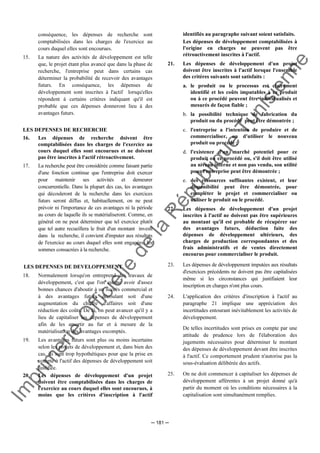 Im
prim
erie
O
fficielle
de
la
République
Tunisienne
─ 181 ─
conséquence, les dépenses de recherche sont
comptabilisées dans les charges de l'exercice au
cours duquel elles sont encourues.
15. La nature des activités de développement est telle
que, le projet étant plus avancé que dans la phase de
recherche, l'entreprise peut dans certains cas
déterminer la probabilité de recevoir des avantages
futurs. En conséquence, les dépenses de
développement sont inscrites à l'actif lorsqu'elles
répondent à certains critères indiquant qu'il est
probable que ces dépenses donneront lieu à des
avantages futurs.
LES DEPENSES DE RECHERCHE
16. Les dépenses de recherche doivent être
comptabilisées dans les charges de l'exercice au
cours duquel elles sont encourues et ne doivent
pas être inscrites à l'actif rétroactivement.
17. La recherche peut être considérée comme faisant partie
d'une fonction continue que l'entreprise doit exercer
pour maintenir ses activités et demeurer
concurrentielle. Dans la plupart des cas, les avantages
qui découleront de la recherche dans les exercices
futurs seront diffus et, habituellement, on ne peut
prévoir ni l'importance de ces avantages ni la période
au cours de laquelle ils se matérialiseront. Comme, en
général on ne peut déterminer que tel exercice plutôt
que tel autre recueillera le fruit d'un montant investi
dans la recherche, il convient d'imputer aux résultats
de l'exercice au cours duquel elles sont engagées, les
sommes consacrées à la recherche.
LES DEPENSES DE DEVELOPPEMENT
18. Normalement lorsqu'on entreprend des travaux de
développement, c'est que l'on estime avoir d'assez
bonnes chances d'aboutir à un succès commercial et
à des avantages futurs découlant soit d'une
augmentation du chiffre d'affaires soit d'une
réduction des coûts. De là, on peut avancer qu'il y a
lieu de capitaliser les dépenses de développement
afin de les amortir au fur et à mesure de la
matérialisation des avantages escomptés.
19. Les avantages futurs sont plus ou moins incertains
selon les projets de développement et, dans bien des
cas, ils sont trop hypothétiques pour que la prise en
compte à l'actif des dépenses de développement soit
justifiée.
20. Les dépenses de développement d'un projet
doivent être comptabilisées dans les charges de
l'exercice au cours duquel elles sont encourues, à
moins que les critères d'inscription à l'actif
identifiés au paragraphe suivant soient satisfaits.
Les dépenses de développement comptabilisées à
l'origine en charges ne peuvent pas être
rétroactivement inscrites à l'actif.
21. Les dépenses de développement d'un projet
doivent être inscrites à l'actif lorsque l'ensemble
des critères suivants sont satisfaits :
a. le produit ou le processus est clairement
identifié et les coûts imputables à ce produit
ou à ce procédé peuvent être individualisés et
mesurés de façon fiable ;
b. la possibilité technique de fabrication du
produit ou du procédé peut être démontrée ;
c. l'entreprise a l'intention de produire et de
commercialiser, ou d'utiliser le nouveau
produit ou procédé ;
d. l'existence d'un marché potentiel pour ce
produit ou ce procédé ou, s'il doit être utilisé
au niveau interne et non pas vendu, son utilité
pour l'entreprise peut être démontrée ;
e. des ressources suffisantes existent, et leur
disponibilité peut être démontrée, pour
compléter le projet et commercialiser ou
utiliser le produit ou le procédé.
22. Les dépenses de développement d'un projet
inscrites à l'actif ne doivent pas être supérieures
au montant qu'il est probable de récupérer sur
des avantages futurs, déduction faite des
dépenses de développement ultérieurs, des
charges de production correspondantes et des
frais administratifs et de ventes directement
encourus pour commercialiser le produit.
23. Les dépenses de développement imputées aux résultats
d'exercices précédents ne doivent pas être capitalisées
même si les circonstances qui justifiaient leur
inscription en charges n'ont plus cours.
24. L'application des critères d'inscription à l'actif au
paragraphe 21 implique une appréciation des
incertitudes entourant inévitablement les activités de
développement.
De telles incertitudes sont prises en compte par une
attitude de prudence lors de l'élaboration des
jugements nécessaires pour déterminer le montant
des dépenses de développement devant être inscrites
à l'actif. Ce comportement prudent n'autorise pas la
sous-évaluation délibérée des actifs.
25. On ne doit commencer à capitaliser les dépenses de
développement afférentes à un projet donné qu'à
partir du moment où les conditions nécessaires à la
capitalisation sont simultanément remplies.
 