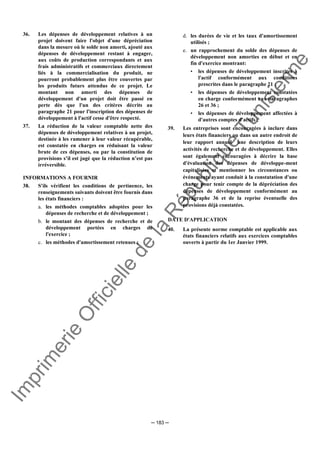 Im
prim
erie
O
fficielle
de
la
République
Tunisienne
─ 183 ─
36. Les dépenses de développement relatives à un
projet doivent faire l'objet d'une dépréciation
dans la mesure où le solde non amorti, ajouté aux
dépenses de développement restant à engager,
aux coûts de production correspondants et aux
frais administratifs et commerciaux directement
liés à la commercialisation du produit, ne
pourront probablement plus être couvertes par
les produits futurs attendus de ce projet. Le
montant non amorti des dépenses de
développement d'un projet doit être passé en
perte dès que l'un des critères décrits au
paragraphe 21 pour l'inscription des dépenses de
développement à l'actif cesse d'être respecté.
37. La réduction de la valeur comptable nette des
dépenses de développement relatives à un projet,
destinée à les ramener à leur valeur récupérable,
est constatée en charges en réduisant la valeur
brute de ces dépenses, ou par la constitution de
provisions s’il est jugé que la réduction n’est pas
irréversible.
INFORMATIONS A FOURNIR
38. S'ils vérifient les conditions de pertinence, les
renseignements suivants doivent être fournis dans
les états financiers :
a. les méthodes comptables adoptées pour les
dépenses de recherche et de développement ;
b. le montant des dépenses de recherche et de
développement portées en charges de
l'exercice ;
c. les méthodes d'amortissement retenues ;
d. les durées de vie et les taux d'amortissement
utilisés ;
e. un rapprochement du solde des dépenses de
développement non amorties en début et en
fin d'exercice montrant:
• les dépenses de développement inscrites à
l'actif conformément aux conditions
prescrites dans le paragraphe 21 ;
• les dépenses de développement constatées
en charge conformément aux paragraphes
26 et 36 ;
• les dépenses de développement affectées à
d'autres comptes d'actifs ;
39. Les entreprises sont encouragées à inclure dans
leurs états financiers ou dans un autre endroit de
leur rapport annuel une description de leurs
activités de recherche et de développement. Elles
sont également encouragées à décrire la base
d'évaluation des dépenses de développe-ment
capitalisées et mentionner les circonstances ou
événements ayant conduit à la constatation d'une
charge pour tenir compte de la dépréciation des
dépenses de développement conformément au
paragraphe 36 et de la reprise éventuelle des
provisions déjà constatées.
DATE D'APPLICATION
40. La présente norme comptable est applicable aux
états financiers relatifs aux exercices comptables
ouverts à partir du 1er Janvier 1999.
 