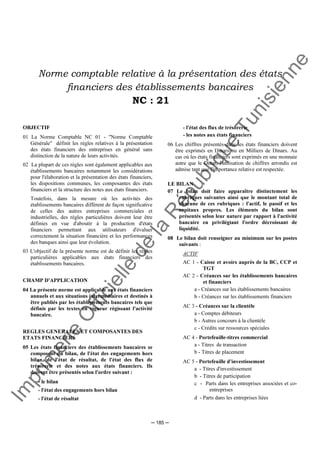 Im
prim
erie
O
fficielle
de
la
République
Tunisienne
─ 185 ─
Norme comptable relative à la présentation des états
financiers des établissements bancaires
NC : 21
OBJECTIF
01 La Norme Comptable NC 01 - "Norme Comptable
Générale" définit les règles relatives à la présentation
des états financiers des entreprises en général sans
distinction de la nature de leurs activités.
02 La plupart de ces règles sont également applicables aux
établissements bancaires notamment les considérations
pour l'élaboration et la présentation des états financiers,
les dispositions communes, les composantes des états
financiers et la structure des notes aux états financiers.
Toutefois, dans la mesure où les activités des
établissements bancaires diffèrent de façon significative
de celles des autres entreprises commerciales et
industrielles, des règles particulières doivent leur être
définies en vue d'aboutir à la production d'états
financiers permettant aux utilisateurs d'évaluer
correctement la situation financière et les performances
des banques ainsi que leur évolution.
03 L'objectif de la présente norme est de définir les règles
particulières applicables aux états financiers des
établissements bancaires.
CHAMP D'APPLICATION
04 La présente norme est applicable aux états financiers
annuels et aux situations intermédiaires et destinés à
être publiés par les établissements bancaires tels que
définis par les textes en vigueur régissant l'activité
bancaire.
REGLES GENERALES ET COMPOSANTES DES
ETATS FINANCIERS
05 Les états financiers des établissements bancaires se
composent du bilan, de l'état des engagements hors
bilan, de l'état de résultat, de l'état des flux de
trésorerie et des notes aux états financiers. Ils
doivent être présentés selon l'ordre suivant :
- le bilan
- l'état des engagements hors bilan
- l'état de résultat
- l'état des flux de trésorerie
- les notes aux états financiers
06 Les chiffres présentés dans les états financiers doivent
être exprimés en Dinars ou en Milliers de Dinars. Au
cas où les états financiers sont exprimés en une monnaie
autre que le Dinar, l'utilisation de chiffres arrondis est
admise tant que l'importance relative est respectée.
LE BILAN
07 Le bilan doit faire apparaître distinctement les
rubriques suivantes ainsi que le montant total de
chacune de ces rubriques : l'actif, le passif et les
capitaux propres. Les éléments du bilan sont
présentés selon leur nature par rapport à l'activité
bancaire en privilégiant l'ordre décroissant de
liquidité.
08 Le bilan doit renseigner au minimum sur les postes
suivants :
ACTIF
AC 1 - Caisse et avoirs auprès de la BC, CCP et
TGT
AC 2 - Créances sur les établissements bancaires
et financiers
a - Créances sur les établissements bancaires
b - Créances sur les établissements financiers
AC 3 - Créances sur la clientèle
a - Comptes débiteurs
b - Autres concours à la clientèle
c - Crédits sur ressources spéciales
AC 4 - Portefeuille-titres commercial
a - Titres de transaction
b - Titres de placement
AC 5 - Portefeuille d'investissement
a - Titres d'investissement
b - Titres de participation
c - Parts dans les entreprises associées et co-
entreprises
d - Parts dans les entreprises liées
 