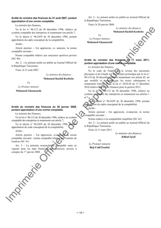 Im
prim
erie
O
fficielle
de
la
République
Tunisienne
─ 19 ─
Arrêté du ministre des finances du 21 août 2007, portant
approbation d’une norme comptable.
Le ministre des finances,
Vu la loi n° 96-112 du 30 décembre 1996, relative au
système comptable des entreprises et notamment son article 7,
Vu le décret n° 96-2459 du 30 décembre 1996, portant
approbation du cadre conceptuel de la comptabilité.
Arrête :
Article premier. - Est approuvée, ci- annexée, la norme
comptable suivante :
Norme comptable relative aux structures sportives privées
(NC 40).
Art. 2. - Le présent arrêté est publié au Journal Officiel de
la République Tunisienne.
Tunis, le 21 août 2007.
Le ministre des finances
Mohamed Rachid Kechiche
Vu
Le Premier ministre
Mohamed Ghannouchi
Arrêté du ministre des finances du 28 janvier 2008,
portant approbation d’une norme comptable.
Le ministre des finances,
Vu la loi n° 96-112 du 30 décembre 1996, relative au système
comptable des entreprises et notamment son article 7,
Vu le décret n° 96-2459 du 30 décembre 1996, portant
approbation du code conceptuel de la comptabilité.
Arrête :
Article premier – Est approuvée, ci-annexée, la norme
comptable suivante : norme comptable relative aux contrats de
location (NC 41).
Art. 2 – La présente nomenclature comptable entre en
vigueur pour les états financiers des exercices ouverts à
compter du 1er
janvier 2008.
Art. 3 - Le présent arrêté est publié au Journal Officiel de
la République Tunisienne.
Tunis, le 28 janvier 2008.
Le ministre des finances
Mohamed Rachid Kechiche
Vu
Le Premier ministre
Mohamed Ghannouchi
Arrêté du ministre des finances du 11 mars 2011,
portant approbation d'une norme comptable.
Le ministre des finances,
Vu le code de l'impôt sur le revenu des personnes
physiques et de l'impôt sur les sociétés promulgué par la loi n°
98-114 du 30 décembre 1989 et notamment son article 62, tel
que modifié et complété par les textes subséquents et
notamment l'article 39 de la loi n° 2010-58 du 17 décembre
2010 relative à la loi des finances pour la gestion 2011,
Vu la loi n° 96-112 du 30 décembre 1996, relative au
système comptable des entreprises et notamment ses articles 1
et 7,
Vu le décret n° 96-2459 du 30 décembre 1996, portant
approbation du cadre conceptuel de la comptabilité.
Arrête :
Article premier - Est approuvée, ci-annexée, la norme
comptable suivante :
Norme relative à la comptabilité simplifiée (NC 42)
Art. 2 - Le présent arrêté est publié au Journal Officiel de
la République Tunisienne.
Tunis, le 11 mars 2011.
Le ministre des finances
Jelloul Ayed
Vu
Le Premier ministre
Beji Caïd Essebsi
 