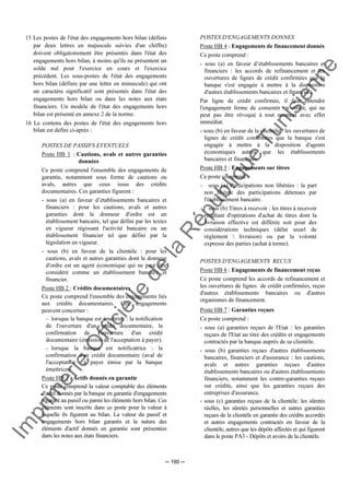 Im
prim
erie
O
fficielle
de
la
République
Tunisienne
─ 190 ─
15 Les postes de l'état des engagements hors bilan (définis
par deux lettres en majuscule suivies d'un chiffre)
doivent obligatoirement être présentés dans l'état des
engagements hors bilan, à moins qu'ils ne présentent un
solde nul pour l'exercice en cours et l'exercice
précédent. Les sous-postes de l'état des engagements
hors bilan (définis par une lettre en minuscule) qui ont
un caractère significatif sont présentés dans l'état des
engagements hors bilan ou dans les notes aux états
financiers. Un modèle de l'état des engagements hors
bilan est présenté en annexe 2 de la norme.
16 Le contenu des postes de l'état des engagements hors
bilan est défini ci-après :
POSTES DE PASSIFS EVENTUELS
Poste HB 1 : Cautions, avals et autres garanties
données
Ce poste comprend l'ensemble des engagements de
garantie, notamment sous forme de cautions ou
avals, autres que ceux issus des crédits
documentaires. Ces garanties figurent :
- sous (a) en faveur d’établissements bancaires et
financiers : pour les cautions, avals et autres
garanties dont le donneur d'ordre est un
établissement bancaire, tel que défini par les textes
en vigueur régissant l'activité bancaire ou un
établissement financier tel que défini par la
législation en vigueur.
- sous (b) en faveur de la clientèle : pour les
cautions, avals et autres garanties dont le donneur
d'ordre est un agent économique qui ne peut être
considéré comme un établissement bancaire et
financier.
Poste HB 2 : Crédits documentaires
Ce poste comprend l'ensemble des engagements liés
aux crédits documentaires. Ces engagements
peuvent concerner :
− lorsque la banque est émettrice : la notification
de l'ouverture d'un crédit documentaire, la
confirmation de l'ouverture d'un crédit
documentaire (émission de l'acceptation à payer).
− lorsque la banque est notificatrice : la
confirmation d'un crédit documentaire (aval de
l'acceptation à payer émise par la banque
émettrice).
Poste HB 3 : Actifs donnés en garantie
Ce poste comprend la valeur comptable des éléments
d'actif donnés par la banque en garantie d'engagements
figurant au passif ou parmi les éléments hors bilan. Ces
éléments sont inscrits dans ce poste pour la valeur à
laquelle ils figurent au bilan. La valeur du passif et
engagements hors bilan garantis et la nature des
éléments d'actif donnés en garantie sont présentées
dans les notes aux états financiers.
POSTES D'ENGAGEMENTS DONNES
Poste HB 4 : Engagements de financement donnés
Ce poste comprend :
- sous (a) en faveur d’établissements bancaires et
financiers : les accords de refinancement et les
ouvertures de lignes de crédit confirmées que la
banque s'est engagée à mettre à la disposition
d'autres établissements bancaires et financiers.
Par ligne de crédit confirmée, il faut entendre
l'engagement ferme de consentir un crédit, qui ne
peut pas être révoqué à tout moment avec effet
immédiat.
- sous (b) en faveur de la clientèle : les ouvertures de
lignes de crédit confirmées que la banque s'est
engagée à mettre à la disposition d'agents
économiques autres que les établissements
bancaires et financiers.
Poste HB 5 : Engagements sur titres
Ce poste comprend :
- sous (a) Participations non libérées : la part
non libérée des participations détenues par
l'établissement bancaire.
- sous (b) Titres à recevoir : les titres à recevoir
résultant d'opérations d'achat de titres dont la
livraison effective est différée soit pour des
considérations techniques (délai usuel de
règlement  livraison) ou par la volonté
expresse des parties (achat à terme).
POSTES D'ENGAGEMENTS RECUS
Poste HB 6 : Engagements de financement reçus
Ce poste comprend les accords de refinancement et
les ouvertures de lignes de crédit confirmées, reçus
d'autres établissements bancaires ou d'autres
organismes de financement.
Poste HB 7 : Garanties reçues
Ce poste comprend :
- sous (a) garanties reçues de l'Etat : les garanties
reçues de l'Etat au titre des crédits et engagements
contractés par la banque auprès de sa clientèle.
- sous (b) garanties reçues d'autres établissements
bancaires, financiers et d'assurance : les cautions,
avals et autres garanties reçues d'autres
établissements bancaires ou d'autres établissements
financiers, notamment les contre-garanties reçues
sur crédits, ainsi que les garanties reçues des
entreprises d'assurance.
- sous (c) garanties reçues de la clientèle: les sûretés
réelles, les sûretés personnelles et autres garanties
reçues de la clientèle en garantie des crédits accordés
et autres engagements contractés en faveur de la
clientèle, autres que les dépôts affectés et qui figurent
dans le poste PA3 - Dépôts et avoirs de la clientèle.
 