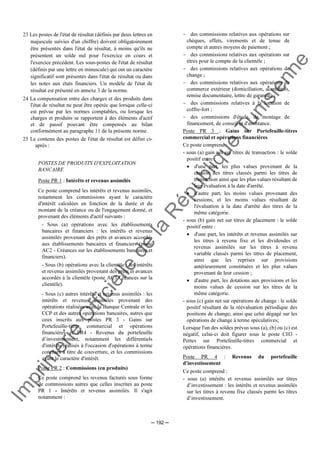 Im
prim
erie
O
fficielle
de
la
République
Tunisienne
─ 192 ─
23 Les postes de l'état de résultat (définis par deux lettres en
majuscule suivies d'un chiffre) doivent obligatoirement
être présentés dans l'état de résultat, à moins qu'ils ne
présentent un solde nul pour l'exercice en cours et
l'exercice précédent. Les sous-postes de l'état de résultat
(définis par une lettre en minuscule) qui ont un caractère
significatif sont présentés dans l'état de résultat ou dans
les notes aux états financiers. Un modèle de l'état de
résultat est présenté en annexe 3 de la norme.
24 La compensation entre des charges et des produits dans
l'état de résultat ne peut être opérée que lorsque celle-ci
est prévue par les normes comptables, ou lorsque les
charges et produits se rapportent à des éléments d'actif
et de passif pouvant être compensés au bilan
conformément au paragraphe 11 de la présente norme.
25 Le contenu des postes de l'état de résultat est défini ci-
après :
POSTES DE PRODUITS D'EXPLOITATION
BANCAIRE
Poste PR 1 : Intérêts et revenus assimilés
Ce poste comprend les intérêts et revenus assimilés,
notamment les commissions ayant le caractère
d'intérêt calculées en fonction de la durée et du
montant de la créance ou de l'engagement donné, et
provenant des éléments d'actif suivants :
- Sous (a) opérations avec les établissements
bancaires et financiers : les intérêts et revenus
assimilés provenant des prêts et avances accordés
aux établissements bancaires et financiers (poste
AC2 - Créances sur les établissements bancaires et
financiers).
- Sous (b) opérations avec la clientèle : les intérêts
et revenus assimilés provenant des prêts et avances
accordés à la clientèle (poste AC3 Créances sur la
clientèle).
- Sous (c) autres intérêts et revenus assimilés : les
intérêts et revenus assimilés provenant des
opérations réalisées avec la Banque Centrale et les
CCP et des autres opérations bancaires, autres que
ceux inscrits aux postes PR 3 - Gains sur
Portefeuille-titres commercial et opérations
financières et PR4 - Revenus du portefeuille
d’investissement, notamment les différentiels
d'intérêts réalisés à l'occasion d'opérations à terme
conclues à titre de couverture, et les commissions
ayant le caractère d'intérêt.
Poste PR 2 : Commissions (en produits)
Ce poste comprend les revenus facturés sous forme
de commissions autres que celles inscrites au poste
PR 1 - Intérêts et revenus assimilés. Il s'agit
notamment :
- des commissions relatives aux opérations sur
chèques, effets, virements et de tenue de
compte et autres moyens de paiement ;
- des commissions relatives aux opérations sur
titres pour le compte de la clientèle ;
- des commissions relatives aux opérations de
change ;
- des commissions relatives aux opérations de
commerce extérieur (domiciliation, accréditifs,
remise documentaire, lettre de garantie) ;
- des commissions relatives à la location de
coffre-fort ;
- des commissions d'étude, de montage de
financement, de conseil et d'assistance.
Poste PR 3 : Gains sur Portefeuille-titres
commercial et opérations financières
Ce poste comprend :
- sous (a) gain net sur titres de transaction : le solde
positif entre :
• d'une part, les plus values provenant de la
cession des titres classés parmi les titres de
transaction ainsi que les plus values résultant de
leur évaluation à la date d'arrêté.
• d'autre part, les moins values provenant des
cessions, et les moins values résultant de
l'évaluation à la date d'arrêté des titres de la
même catégorie.
- sous (b) gain net sur titres de placement : le solde
positif entre :
• d'une part, les intérêts et revenus assimilés sur
les titres à revenu fixe et les dividendes et
revenus assimilés sur les titres à revenu
variable classés parmi les titres de placement,
ainsi que les reprises sur provisions
antérieurement constituées et les plus values
provenant de leur cession ;
• d'autre part, les dotations aux provisions et les
moins values de cession sur les titres de la
même catégorie.
- sous (c) gain net sur opérations de change : le solde
positif résultant de la réévaluation périodique des
positions de change, ainsi que celui dégagé sur les
opérations de change à terme spéculatives;
Lorsque l'un des soldes prévus sous (a), (b) ou (c) est
négatif, celui-ci doit figurer sous le poste CH3 -
Pertes sur Portefeuille-titres commercial et
opérations financières.
Poste PR 4 : Revenus du portefeuille
d'investissement
Ce poste comprend :
- sous (a) intérêts et revenus assimilés sur titres
d’investissement : les intérêts et revenus assimilés
sur les titres à revenu fixe classés parmi les titres
d’investissement.
 