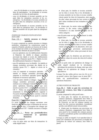 Im
prim
erie
O
fficielle
de
la
République
Tunisienne
─ 193 ─
− sous (b) dividendes et revenus assimilés sur les
titres de participation : les dividendes et revenus
assimilés sur les titres de participation.
- sous (c) dividendes et revenus assimilés sur les
parts dans les entreprises associées et les co-
entreprises : les dividendes et revenus assimilés sur
les parts dans les entreprises associées et les co-
entreprises.
- sous (d) dividendes et revenus assimilés sur les
parts dans les entreprises liées : les dividendes et
revenus assimilés sur les parts dans les entreprises
liées.
POSTES DE CHARGES D'EXPLOITATION
BANCAIRE
Poste CH 1 : Intérêts encourus et charges
assimilées
Ce poste comprend les intérêts encourus et charges
assimilées, notamment les commissions ayant le
caractère d'intérêts calculées en fonction de la durée
et du montant de la dette ou de l'engagement reçu, et
provenant des éléments de passif suivants:
- sous (a) opérations avec les établissements bancaires
et financiers: les intérêts et charges assimilées
provenant des dépôts et avoirs des établissements
bancaires et financiers (poste PA 2 - Dépôts et avoirs
des établissements bancaires et financiers).
- sous (b) opérations avec la clientèle : les intérêts et
charges assimilées provenant des dépôts de la
clientèle (poste PA 3 - dépôts et avoirs de la
clientèle).
- sous (c) emprunts et ressources spéciales : les
intérêts et charges assimilées provenant des
emprunts et ressources spéciales (poste PA 4 -
Emprunts et ressources spéciales).
- sous (d) autres intérêts et charges : les intérêts et
charges assimilées provenant des opérations
réalisées avec la Banque Centrale et les CCP et des
autres opérations bancaires, autres que ceux
inscrits au poste CH 2 - commissions encourues et
CH 3 - Pertes sur portefeuille-titres commercial
notamment le différentiel d'intérêts supporté à
l'occasion d'opérations à terme conclues à titre de
couverture, et les commissions ayant le caractère
d'intérêts.
Poste CH 2 : Commissions encourues
Ce poste comprend les charges encourues sous
forme de commissions dues à l'utilisation de services
rendus par des tiers, à l'exception des charges qui
figurent au poste CH 1 - Intérêts encourus et charges
assimilées.
Poste CH 3 : Pertes sur portefeuille-titres
commercial et opérations
financières
Ce poste comprend:
- sous (a) perte nette sur titres de transaction: le
solde négatif entre :
• d'une part, les intérêts et revenus assimilés
sur les titres à revenu fixe et les dividendes et
revenus assimilés sur les titres à revenu variable
classés parmi les titres de transaction, ainsi que
les plus values provenant de leur cession et les
plus values résultant de leur évaluation à la date
d'arrêté.
• d'autre part, les moins values provenant des
cessions, et des moins values résultant de
l'évaluation à la date d'arrêté des titres de la
même catégorie.
- sous (b) perte nette sur titres de placement: le solde
négatif entre :
• d'une part, les intérêts et revenus assimilés
sur les titres à revenu fixe et les dividendes et
revenus assimilés sur les titres à revenu variable
classés parmi les titres de placement, ainsi que
les reprises sur provisions antérieurement
constituées et les plus values provenant de leurs
cessions ;
• d'autre part, les dotations aux provisions et
les moins values de cession des titres de la même
catégorie.
- sous (c) perte nette sur opérations de change: le
solde négatif résultant de la réévaluation
périodique des positions de change, ainsi que celui
dégagé sur les opérations de change à terme
spéculatives.
Lorsque l'un des soldes prévus sous (a), (b) ou (c)
est positif, celui-ci doit figurer sous le poste PR3 -
Gains sur portefeuille-titres commercial et
opérations financières.
AUTRES POSTES DE PRODUITS
Poste PR 5 : Solde en gain des corrections de
valeurs sur créances, hors bilan et provisions
pour passif
Ce poste comprend le solde positif entre :
• d'une part, les reprises de provisions sur
créances douteuses, engagements hors bilan et
pour passif, et les sommes recouvrées au cours
de l'exercice, au titre de créances passées en
perte lors des exercices précédents, considérant
qu'elles sont définitivement irrécouvrables.
• d'autre part, les dotations aux provisions sur
créances douteuses, engagements hors bilan et
pour passif et les montants des créances passées
en pertes considérant qu'elles sont définitivement
irrécouvrables.
Lorsque ce solde est négatif, il est reproduit dans le
poste CH 4 Dotations aux provisions et résultat des
corrections de valeurs sur créances, hors bilan et
passif.
 
