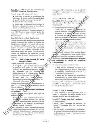 Im
prim
erie
O
fficielle
de
la
République
Tunisienne
─ 194 ─
Poste PR 6 : Solde en gain des corrections de
valeurs sur portefeuille d'investissement
Ce poste comprend le solde positif entre :
• d'une part, les reprises sur provisions et les
plus-values de cession sur les titres classés dans
le portefeuille d'investissement (poste AC 5 -
Portefeuille d’investissement) ;
• d'autre part, les dotations aux provisions et
les moins-values de cession sur les titres classés
dans le portefeuille d'investissement.
Lorsque ce solde est négatif, il est reproduit dans le
poste CH5 - Dotations aux provisions et résultat des
corrections de valeurs sur portefeuille
d'investissement.
Poste PR 7 : Autres produits d'exploitation
Ce poste comprend les produits d'exploitation non
bancaire, notamment les produits de location, les
frais généraux refacturés et les transferts de charges
non liées à l'activité bancaire, lorsque les postes de
charges concernés ne peuvent être clairement
identifiés. Les frais généraux refacturés et les
transferts de charges non liées à l'activité bancaire
viennent en diminution des postes des charges
concernés dans la mesure où ces postes ont été
identifiés.
Poste PR 8 : Solde en gain provenant des autres
éléments ordinaires
Ce poste comprend le solde positif entre :
• d'une part, les gains résultant d'événements ou
d'opérations inclus parmi les autres éléments
ordinaires des établissements bancaires, tels que
les plus-values sur les cessions des
immobilisations et le résultat positif sur les
corrections de valeurs sur immobilisations.
• d'autre part, les pertes résultant
d'événements ou d'opérations inclus parmi les
éléments de même nature.
Lorsque ce solde est négatif, il est reproduit dans le
poste CH 9 - Solde en perte provenant des autres
éléments ordinaires.
Poste PR 9 : Solde en gain provenant des éléments
extraordinaires
Ce poste comprend le solde positif, après impôt sur
les bénéfices entre :
• d'une part, les gains résultant d'événements ou
d'opérations clairement distincts des activités
ordinaires des établissements bancaires et qui, en
conséquence, ne sont pas censés se reproduire de
manière fréquente et régulière.
• d'autre part, les pertes résultant d'événements
ou d'opérations clairement distincts des activités
ordinaires des établissements bancaires et qui, en
conséquence, ne sont pas censés se reproduire de
manière fréquente et régulière.
Lorsque ce solde est négatif, il est reproduit dans le
poste CH 10 - Solde en perte provenant des éléments
extraordinaires.
AUTRES POSTES DE CHARGES
Poste CH 4 : Dotations aux provisions et résultat
des corrections de valeurs sur créances, hors
bilan et passif
Ce poste comprend le solde négatif entre :
• d'une part, les reprises de provisions sur
créances douteuses, engagements hors bilan et
pour passif, et les sommes recouvrées au cours
de l'exercice, au titre de créances passées en
perte lors des exercices précédents, considérant
qu'elles sont définitivement irrécouvrables.
• d'autre part, les dotations aux provisions sur
créances douteuses, engagements hors bilan et
pour passif et les montants des créances passées
en pertes considérant qu'elles sont définitivement
irrécouvrables.
Lorsque ce solde est positif, il est reproduit dans le
poste PR 5 - Solde en gain des corrections de valeurs
sur créances, hors bilan et provisions pour passif.
Poste CH 5 : Dotations aux provisions et résultat
des corrections de valeurs sur portefeuille
d'investissement
Ce poste comprend le solde négatif entre :
• d'une part, les reprises sur provisions et les
plus-values de cession sur les titres classés dans
le portefeuille d'investissement (poste AC 5 -
Portefeuille d'investissement) ;
• d'autre part, les dotations aux provisions et
les moins-values de cession sur les titres classés
dans le portefeuille d'investissement.
Lorsque ce solde est positif, il est reproduit dans le
poste PR 6 - Solde en gain des corrections de valeurs
sur portefeuille d'investissement.
Poste CH 6 : Frais de personnel
Ce poste comprend les frais de personnel, dont les
salaires et traitements, les charges sociales et les
impôts et taxes liés aux frais de personnel.
Poste CH 7 : Charges générales d'exploitation
Ce poste comprend :
- sous (a) Frais d’exploitation non bancaires : les
charges d'exploitation liées aux activités non
bancaires.
- sous (b) Autres charges générales d’exploitation :
les charges d'administration générale, notamment
les fournitures de bureau, et la rémunération des
services extérieurs.
 