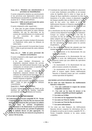 Im
prim
erie
O
fficielle
de
la
République
Tunisienne
─ 195 ─
Poste CH 8 : Dotations aux amortissements et
provisions sur immobilisations
Ce poste comprend les dotations aux amortissements
et aux provisions pour dépréciation relatives aux
immobilisations incorporelles et corporelles inscrites
au poste AC 6 - Valeurs immobilisées.
Poste CH 9 : Solde en perte provenant des autres
éléments ordinaires
Ce poste comprend le solde négatif entre :
• d'une part, les gains résultant d'événements
ou d'opérations inclus parmi les autres éléments
ordinaires, tels que les plus-values sur les
cessions des immobilisations et le résultat positif
sur les corrections de valeurs sur
immobilisations.
• d'autre part, les pertes résultant d'événements
ou d'opérations inclus parmi les éléments de
même nature.
Lorsque ce solde est positif, il est porté dans le poste
PR 8 - Solde en gain provenant des autres éléments
ordinaires.
Poste CH 10 : Solde en perte provenant des
éléments extraordinaires
Ce poste comprend le solde négatif, après impôt sur
les bénéfices entre :
• les gains résultant d'événements ou
d'opérations clairement distincts des activités
ordinaires des établissements bancaires et qui, en
conséquence, ne sont pas censés se reproduire de
manière fréquente et régulière.
• les pertes résultant d'événements ou
d'opérations clairement distincts des activités
ordinaires des établissements bancaires et qui, en
conséquence, ne sont pas censés se reproduire de
manière fréquente et régulière.
Lorsque ce solde est positif, il est porté dans le poste
PR9 - Solde en gain provenant des éléments
extraordinaires.
Poste CH 11 : Impôt sur les bénéfices
Ce poste correspond au montant de l'impôt sur les
bénéfices dû au titre du bénéfice imposable
provenant des opérations ordinaires de l'exercice.
L'ETAT DES FLUX DE TRESORERIE
26 Conformément à la norme comptable NC 01 - Norme
Comptable Générale, l'état des flux de trésorerie doit
distinguer séparément les flux provenant (ou utilisés)
des (ou dans) les activités d'exploitation,
d'investissement et de financement. La présentation
des flux de trésorerie liés aux activités d'exploitation
selon la méthode directe est plus appropriée. Un
modèle de l'état des flux de trésorerie est présenté en
annexe 4 de la norme.
27 Constituent des équivalents de liquidités les placements
à court terme facilement convertibles en un montant
connu de liquidités dont la valeur ne risque pas de
changer de façon significative, notamment les titres de
transaction et les prêts, avances et placements auprès
des banques payables dans un délai inférieur à 3 mois à
partir de leur octroi. Les dépôts et avoirs des
établissements bancaires et financiers payables dans un
délai inférieur à 3 mois à partir de leur octroi en sont
déduits.
28 La classification des flux de trésorerie consécutifs à des
contrats à terme dépend de l'intention de leur réalisation.
Lorsque ces contrats sont réalisés à des fins de
couverture, les flux de trésorerie sont classés dans la
même catégorie que ceux de la position couverte. Les
flux de trésorerie liés à des contrats à terme réalisés à
des fins spéculatives sont classés parmi les activités
d'exploitation.
29 Les flux de trésorerie doivent être présentés pour leur
montant net lorsqu'ils résultent des activités suivantes :
- les encaissements et les décaissements liés aux
dépôts de la clientèle ;
- les encaissements et les décaissements liés aux
dépôts et avoirs des établissements bancaires et
financiers (autres que ceux déduits des équivalents
de liquidités) ;
- les encaissements et les décaissements liés aux
prêts et avances consentis à la clientèle ;
- les encaissements et les décaissements liés aux
prêts et avances auprès d'autres établissements
bancaires et financiers (autres que ceux considérés
comme équivalents de liquidités).
LES NOTES AUX ETATS FINANCIERS
30 Les notes aux états financiers des établissements
bancaires comportent :
1 - Une note confirmant le respect des normes
comptables tunisiennes
2 - Une note sur les bases de mesure et les
principes comptables pertinents appliqués
3 - Les notes sur le bilan
4 - Les notes sur les engagements hors bilan
5 - Les notes sur l'état de résultat
6 - Les notes sur l'état des flux de trésorerie
7 - Les autres informations
31 Les notes aux états financiers des établissements
bancaires doivent comporter les informations dont la
divulgation est prévue par la norme comptable NC 01 -
Norme Comptable Générale et les autres normes
comptables.
 