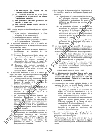 Im
prim
erie
O
fficielle
de
la
République
Tunisienne
─ 210 ─
- la surveillance des risques liés aux
traitements informatisés.
(b) un document décrivant de façon claire
l'organisation et les procédures au sein de
l'établissement bancaire ;
(c) des procédures efficaces permettant de
respecter la piste d'audit ;
(d) une structure d'audit interne efficace et
opérationnelle.
09 Un système adéquat de définition des pouvoirs suppose
l'existence :
(a) d'une structure organisationnelle et d'une
séparation de fonctions appropriée ;
(b) de délégations de pouvoirs prudentes ;
(c) de procédures efficaces de collecte, de contrôle
et de synthétisation de l’information;
10 Les procédures permettant le suivi et le contrôle des
risques spécifiques liés à la réalisation des opérations
bancaires doivent inclure :
(a) l'existence d'un système permettant d'enregistrer
immédiatement les opérations dès leur
survenance ;
(b) l'existence d'un système de limites internes aux
risques de taux, de change et de contrepartie ;
(c) l'existence d'un système permettant la
détermination des positions, le calcul des
résultats et la vérification des limites internes.
(d) l'existence d'un système permettant la
conservation adéquate des actifs confiés à
l'établissement et la bonne exécution des
opérations dont il a la charge.
11 Les procédures permettant le suivi et le contrôle des
risques spécifiques liés aux traitements informatisés des
opérations bancaires doivent inclure :
(a) l'organisation de la fonction informatique incluant
les politiques et procédures concernant les
fonctions de contrôle et la séparation des
fonctions incompatibles;
(b) les contrôles portant sur le développement et la
maintenance des programmes informatiques
incluant la documentation des programmes
nouveaux ou révisés et l’accès à la
documentation des programmes;
(c) des procédures de sécurité physique des
installations informatiques et des données
produites par le système de traitement des
informations, notamment des procédures d'accès
aux salles machines, des procédures de
sauvegarde des fichiers et des procédures de
secours informatiques en cas de détérioration ou
de perte de données;
(d) des procédures de sécurité logique d'utilisation et
de manipulation des systèmes de traitement des
informations, notamment des procédures
d'habilitation aux différents niveaux de
consultation, d'utilisation et de modification des
données stockées dans les fichiers, des
procédures de saisie, de validation et de
redressement des opérations.
12 Pour être utile, le document décrivant l'organisation et
les procédures au sein de l'établissement bancaire doit
comporter :
(a) l'organigramme de l'établissement bancaire et de
ses différentes structures fonctionnelles et
opérationnelles, la description des postes et la
définition des délégations de pouvoirs et des
responsabilités ;
(b) les procédures décrivant le processus de
déroulement des différentes opérations incluant
les procédures de traitements informatisés, en
identifiant les contrôles nécessaires aux étapes
d'autorisation, d'exécution et d'enregistrement eu
égard aux objectifs de contrôle interne cités au
paragraphe 07 ci-dessus.
(c) les procédures et l'organisation comptables telles
que prévues par les paragraphes 37 et 38 de la
présente norme.
13 La piste d'audit est un ensemble de procédures
permettant d'améliorer les caractéristiques qualitatives
et de faciliter le contrôle de l'information financière au
sein des établissements bancaires. Elle doit permettre :
(a) de justifier toute information par une pièce
d'origine à partir de laquelle il doit être possible
de remonter par un cheminement ininterrompu
aux états financiers et réciproquement ;
(b) d'expliquer l'évolution des soldes d'un arrêté
comptable à l'autre par la conservation des
mouvements ayant affecté les soldes comptables
des postes des états financiers.
Structure d'audit interne et comité d'audit
14 Les établissements bancaires doivent créer une
structure d'audit interne opérant de façon
indépendante et qui a pour mission de veiller au
bon fonctionnement, l'efficacité et l'efficience du
système de contrôle interne.
15 Conformément aux bonnes pratiques d'usage, il est
approprié de créer un comité d'audit, rattaché au
conseil d’administration, et ayant pour rôle :
- de définir, de contrôler et de coordonner les
activités de la structure d'audit interne et le cas
échéant les travaux des autres structures de la
banque chargées de missions de contrôle ;
- l'examen des insuffisances du fonctionnement du
système de contrôle interne relevées par les
différentes structures de la banque et autres
organes chargés de missions de contrôle ;
- l'adoption des orientations permettant la
correction et le suivi des insuffisances des
procédures de contrôle interne.
16 La structure d'audit interne rend compte par écrit des
missions qu'elle accomplit dans le cadre de ses
programmes de contrôle régulier.
Périodiquement, et au moins une fois par an, la
structure d'audit interne élabore également un rapport
sur le fonctionnement général du système de contrôle
interne.
 