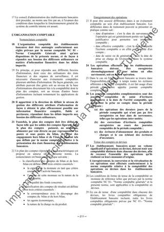 Im
prim
erie
O
fficielle
de
la
République
Tunisienne
─ 211 ─
17 Le conseil d'administration des établissements bancaires
doit procéder, au moins une fois par an, à l'examen des
conditions dans lesquelles le fonctionnement général du
système de contrôle interne est assuré.
L'ORGANISATION COMPTABLE
Nomenclature comptable
18 L'organisation comptable des établissements
bancaires doit être aménagée conformément aux
règles prévues par la norme comptable NC 01 -
Norme Comptable Générale ainsi qu'aux
dispositions de la présente norme, et de façon à
répondre aux besoins des différents utilisateurs en
matière d'information financière dans les délais
impartis.
19 En principe, et pour répondre aux différents besoins
d'information, dont ceux des utilisateurs des états
financiers et des organes de surveillance, il est
nécessaire d'associer aux événements comptables
plusieurs attributs d'information. De façon générale, ces
attributs peuvent être gérés soit au niveau de la base
d'informations directement liée à la comptabilité dont le
plan des comptes, soit au niveau d'autres bases
d'informations incluant notamment les applications de
gestion.
20 Il appartient à la direction de définir le niveau de
gestion des différents attributs d'information de
façon à obtenir le plus efficacement possible une
information financière complète, fiable et
pertinente, répondant dans les délais impartis aux
besoins des différents utilisateurs.
21 Toutefois, le plan des comptes doit être défini de
façon telle que les soldes des comptes figurant dans
le plan des comptes puissent, au minimum,
alimenter par voie directe ou par regroupement les
postes et sous postes du bilan, de l'état des
engagements hors bilan et de l'état de résultat tels
que définis par la norme comptable relative à la
présentation des états financiers des établissements
bancaires.
22 Un plan des comptes répondant à ces caractéristiques est
proposé en annexe à la présente norme. La
nomenclature est basée sur la logique suivante :
- la classification des comptes de bilan et de hors
bilan est définie selon trois critères essentiels :
• la création de la monnaie en tant que critère
essentiel de l’activité bancaire,
• l’origine de cette monnaie ou la nature de la
contrepartie,
• la liquidité des fonds concernés.
- la classification des comptes de résultat est définie
selon trois critères essentiels :
• la correspondance avec le découpage des
comptes du bilan et du hors bilan,
• les agents économiques,
• la nature de la charge ou du produit.
Enregistrement des opérations
23 Il peut être associé différentes dates à un événement
comptable au sein d'un établissement bancaire. Les
différentes dates de traitement peuvent se présenter en
pratique comme suit :
- date d'opération : c'est la date de survenance de
l'opération qui est généralement portée sur la pièce
justificative pour permettre son imputation
comptable ;
- date effective comptable : c'est la date à laquelle
l'écriture comptable a un effet sur le solde d'un
compte ;
- date de saisie ou de génération : c'est la date de
prise en charge de l'événement dans le système
comptable.
24 Les opérations effectuées par les établissements
bancaires doivent être enregistrées
chronologiquement le jour même où elles
surviennent, soit en date d’opération.
25 Dans le cas où l'établissement bancaire se trouve dans
l'impossibilité de passer à temps toutes les écritures
afférentes à un arrêté comptable, il est fait usage d'une
période d'inventaire appelée journée comptable
complémentaire.
26 Les journées comptables complémentaires sont des
journées comptables de saisie d'écritures
postérieures à la date de l'arrêté comptable, qui
permettent la prise en compte dans la période
adéquate :
(a) des opérations des derniers jours de la
période comptable qui n'ont pas pu être
enregistrées en leur date de survenance,
telles que les opérations inter-unités;
(b) des corrections d'écritures comptables
enregistrées au cours des journées
comptables de la période comptable ;
(c) des écritures d'abonnement des produits et
charges et le cas échéant des écritures
d'inventaire.
Tenue des comptes en devises
27 Les établissements bancaires ayant un volume
significatif d'opérations en devises, doivent tenir une
comptabilité distincte dans chacune des devises, afin
de recenser l'ensemble des opérations qu'ils
réalisent en leurs monnaies d'origine.
L'enregistrement, la conversion et la réévaluation de
ces opérations sont effectués conformément à la
norme comptable relative à la comptabilité des
opérations en devises dans les établissements
bancaires.
28 Les conditions de forme de tenue de la comptabilité en
monnaie de référence telles que prévues par la norme
comptable NC 01- "Norme comptable générale" et la
présente norme, sont applicables à la comptabilité en
devises.
29 En cas de tenue d'une comptabilité dans chacune des
devises, les livres comptables obligatoires de
l'établissement bancaire incluent, outre les livres
comptables obligatoires prévus par NC 01- "Norme
comptable générale" :
 