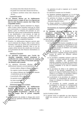 Im
prim
erie
O
fficielle
de
la
République
Tunisienne
─ 212 ─
- les journaux tenus dans chacune des devises ;
- les grands livres tenus dans chacune des devises ;
- les balances auxiliaires tenues dans chacune des
devises.
Comptabilité matière
30 Les éléments détenus par les établissements
bancaires pour le compte de tiers et ne figurant pas
dans les états financiers annuels, font l'objet d'une
comptabilité matière.
31 Parmi ces éléments, figurent notamment les chèques,
effets et autres valeurs assimilées remis par les clients
pour encaissement. Le système de comptabilité matière
destiné à gérer ces éléments doit permettre un suivi
effectif des valeurs jusqu’au dénouement des opérations
et une identification, à tout moment, du stade de
traitement de chaque valeur. Ce système doit être
entouré des sécurités nécessaires comparables à celles
applicables pour une comptabilité financière.
32 Toutefois, les établissements bancaires peuvent opter
pour le traitement des chèques, effets et autres valeurs
assimilées remis par les clients pour encaissement au
sein de la comptabilité financière. Dans ce cas, les
comptes utilisés doivent être annulés pour les besoins
de la présentation des états financiers intermédiaires ou
annuels.
Opérations d’inventaire
33 Les opérations d’inventaire pour l’arrêté des
situations comptables incluent notamment la
justification des comptes, l’apurement des suspens
et des comptes inter-unités et l’inventaire physique
des éléments actifs et passifs.
34 Les opérations d'inventaire physique dans les
établissements bancaires couvrent généralement :
- la caisse (espèces, chèques et chèques de voyages) ;
- les coupons et autres documents valant espèces ;
- les créances détenues par l'établissement bancaire
et matérialisées par des titres ;
- le portefeuille effets commerciaux ;
- les garanties reçues de la clientèle ;
- les cartes monétique ;
- et les immobilisations.
Abonnement des produits et charges
35 L'organisation comptable des établissements
bancaires doit permettre la détermination des
produits de la période comptable ainsi que les
charges et frais d'exploitation y afférents et leur
prise en compte dans la période comptable
considérée.
36 La détermination des produits et charges doit couvrir
l'ensemble des opérations effectuées par l'établissement
et notamment :
- les opérations de prêt et emprunts sur le marché
interbancaire ;
- les opérations courantes avec la clientèle ;
- les opérations entraînant engagement vis à vis de la
clientèle ou en faveur de l'établissement bancaire ;
- les opérations de change au comptant ou à terme
ainsi que les opérations portant sur tout autre
instrument financier à terme ;
- les charges générales et administratives y compris
les amortissements, et les produits non bancaires.
Documentation de l'organisation et des procédures
comptables
37 Un document décrivant l'organisation et les
procédures comptables doit être tenu par
l'établissement bancaire et servira à la
compréhension du système de traitement des
informations et à la réalisation des contrôles.
38 Pour être utile, le document décrivant l'organisation et
les procédures comptables doit contenir :
(a) l'organisation de la fonction comptable en ce qui
concerne la répartition des responsabilités au sein
des services comptables de l'établissement entre
l'imputation, la saisie, la validation et le contrôle
des enregistrements ;
(b) la description de la structure du système
d’information comptable incluant notamment les
niveaux de gestion des différents attributs
d’information ;
(c) les procédures comptables incluant le plan des
comptes, le contenu explicatif des comptes, les
schémas comptables des opérations, les
méthodes comptables, les règles de numérotation
et de classification des pièces justificatives et des
journées comptables et les états de restitution
comptable.
(d) les procédures de clôture et de validation des
journées et des périodes comptables par les
agences et le siège de l’établissement bancaire, y
compris le cas échéant, les procédures relatives
aux journées comptables complémentaires ;
(e) la périodicité et les procédures des opérations
d’inventaire et d’abonnement des produits et
charges en indiquant les éléments couverts par
ces procédures;
(f) les procédures de contrôle comptable qui
accompagnent la réalisation et l'enregistrement
des opérations ainsi que les procédures de
contrôle qui sont effectuées postérieurement à
leur enregistrement.
DATE D’APPLICATION
39 La présente norme est applicable aux états financiers
relatifs aux exercices ouverts à partir du 1er Janvier
1999.
 