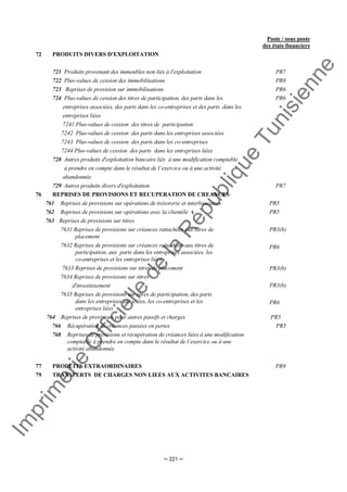 Im
prim
erie
O
fficielle
de
la
République
Tunisienne
─ 221 ─
Poste / sous poste
des états financiers
72 PRODUITS DIVERS D'EXPLOITATION
721 Produits provenant des immeubles non liés à l'exploitation PR7
722 Plus-values de cession des immobilisations PR8
723 Reprises de provision sur immobilisations
724 Plus-values de cession des titres de participation, des parts dans les
entreprises associées, des parts dans les co-entreprises et des parts dans les
entreprises liées
7241 Plus-values de cession des titres de participation
7242 Plus-values de cession des parts dans les entreprises associées
7243 Plus-values de cession des parts dans les co-entreprises
7244 Plus-values de cession des parts dans les entreprises liées
PR6
PR6
728 Autres produits d'exploitation bancaire liés à une modification comptable
à prendre en compte dans le résultat de l’exercice ou à une activité
abandonnée
729 Autres produits divers d'exploitation PR7
76 REPRISES DE PROVISIONS ET RECUPERATION DE CREANCES
761 Reprises de provisions sur opérations de trésorerie et interbancaires PR5
762 Reprises de provisions sur opérations avec la clientèle PR5
763 Reprises de provisions sur titres
7631 Reprises de provisions sur créances rattachées aux titres de
placement
7632 Reprises de provisions sur créances rattachées aux titres de
participation, aux parts dans les entreprises associées, les
co-entreprises et les entreprises liées
7633 Reprises de provisions sur titres de placement
7634 Reprises de provisions sur titres
d'investissement
7635 Reprises de provisions sur titres de participation, des parts
dans les entreprises associées, les co-entreprises et les
entreprises liées
PR3(b)
PR6
PR3(b)
PR3(b)
PR6
764 Reprises de provisions pour autres passifs et charges PR5
766 Récupération de créances passées en pertes PR5
768 Reprises de provisions et récupération de créances liées à une modification
comptable à prendre en compte dans le résultat de l’exercice ou à une
activité abandonnée
77 PRODUITS EXTRAORDINAIRES PR9
79 TRANSFERTS DE CHARGES NON LIEES AUX ACTIVITES BANCAIRES
 
