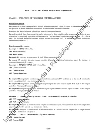 Im
prim
erie
O
fficielle
de
la
République
Tunisienne
─ 223 ─
ANNEXE 2 - REGLES DE FONCTIONNEMENT DES COMPTES
CLASSE 1 : OPERATIONS DE TRESORERIE ET INTERBANCAIRES
Présentation générale
Les comptes de la classe 1 enregistrent les billets et monnaies et les autres valeurs en caisse, les opérations de trésorerie et
les opérations de prêts et emprunts effectuées avec les établissements bancaires et financiers.
Une distinction des opérations est effectuée par nature de contrepartie bancaire.
La subdivision de la classe 1 est conçue telle que les créances ou les dettes rattachées, selon le cas, soient présentées de façon
séparée sous le compte ou le sous-compte qu'elles concernent. Parmi les créances et dettes rattachées de la classe 1, il y a lieu de
citer à titre d'exemple les intérêts courus sur les prêts interbancaires (compte 1417 ) ou les intérêts courus sur les emprunts
interbancaires (compte 1457 ).
Fonctionnement des comptes
Le compte 10 CAISSE est subdivisé :
101 Billets et monnaies.
109 Autres valeurs.
Le compte 101 enregistre les mouvements de fonds (billets et monnaies).
Le compte 109 enregistre les autres valeurs assimilées à la caisse en attente d'encaissement auprès des émetteurs et
notamment les chèques de voyages.
Le compte 11 BANQUES CENTRALES est subdivisé :
111 Comptes ordinaires
112 Comptes de prêts
113 Comptes d'emprunts
Le compte 111 enregistre les opérations de dépôts réalisées auprès de la BCT en Dinars et en Devises. Il constitue les
avoirs pouvant être retirés à tout moment sans préavis.
Le compte 112 enregistre les opérations de prêts au jour le jour et à terme réalisées auprès de la BCT ou des banques
centrales à l’étranger en Dinars et en Devises.
Le compte 113 enregistre les opérations d'emprunts au jour le jour et à terme réalisées auprès de la BCT ou des banques
centrales à l’étranger en Dinars et en Devises.
Le compte 12 CENTRES DE CHEQUES POSTAUX ET TRESORERIE GENERALE est subdivisé :
121 CCP, comptes ordinaires
122 TGT, comptes ordinaires
Le compte 121 enregistre les opérations sur les comptes des centres de chèques postaux en Dinars. Les avoirs compris dans
ce compte peuvent être retirés à tout moment sans préavis.
Le compte 122 enregistre les opérations sur la Trésorerie Générale de Tunisie. Les avoirs compris dans ce compte peuvent
être retirés à tout moment sans préavis.
Le compte 13 COMPTES ORDINAIRES BANQUES est subdivisé :
131 Comptes NOSTRI
135 Comptes LORI
 