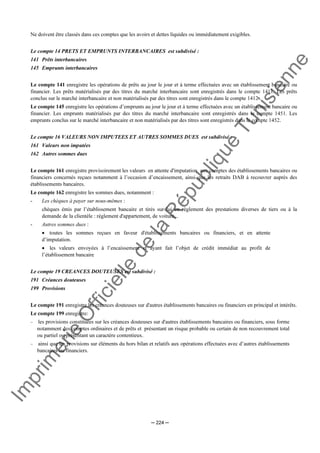 Im
prim
erie
O
fficielle
de
la
République
Tunisienne
─ 224 ─
Ne doivent être classés dans ces comptes que les avoirs et dettes liquides ou immédiatement exigibles.
Le compte 14 PRETS ET EMPRUNTS INTERBANCAIRES est subdivisé :
141 Prêts interbancaires
145 Emprunts interbancaires
Le compte 141 enregistre les opérations de prêts au jour le jour et à terme effectuées avec un établissement bancaire ou
financier. Les prêts matérialisés par des titres du marché interbancaire sont enregistrés dans le compte 1411. Les prêts
conclus sur le marché interbancaire et non matérialisés par des titres sont enregistrés dans le compte 1412 .
Le compte 145 enregistre les opérations d’emprunts au jour le jour et à terme effectuées avec un établissement bancaire ou
financier. Les emprunts matérialisés par des titres du marché interbancaire sont enregistrés dans le compte 1451. Les
emprunts conclus sur le marché interbancaire et non matérialisés par des titres sont enregistrés dans le compte 1452.
Le compte 16 VALEURS NON IMPUTEES ET AUTRES SOMMES DUES est subdivisé :
161 Valeurs non imputées
162 Autres sommes dues
Le compte 161 enregistre provisoirement les valeurs en attente d'imputation aux comptes des établissements bancaires ou
financiers concernés reçues notamment à l’occasion d’encaissement, ainsi que les retraits DAB à recouvrer auprès des
établissements bancaires.
Le compte 162 enregistre les sommes dues, notamment :
- Les chèques à payer sur nous-mêmes :
chèques émis par l’établissement bancaire et tirés sur lui en règlement des prestations diverses de tiers ou à la
demande de la clientèle : règlement d'appartement, de voiture...
- Autres sommes dues :
• toutes les sommes reçues en faveur d'établissements bancaires ou financiers, et en attente
d’imputation.
• les valeurs envoyées à l’encaissement et ayant fait l’objet de crédit immédiat au profit de
l’établissement bancaire
Le compte 19 CREANCES DOUTEUSES est subdivisé :
191 Créances douteuses
199 Provisions
Le compte 191 enregistre les créances douteuses sur d'autres établissements bancaires ou financiers en principal et intérêts.
Le compte 199 enregistre:
− les provisions constituées sur les créances douteuses sur d'autres établissements bancaires ou financiers, sous forme
notamment des comptes ordinaires et de prêts et présentant un risque probable ou certain de non recouvrement total
ou partiel ou présentant un caractère contentieux.
− ainsi que les provisions sur éléments du hors bilan et relatifs aux opérations effectuées avec d’autres établissements
bancaires ou financiers.
 