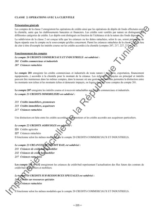 Im
prim
erie
O
fficielle
de
la
République
Tunisienne
─ 225 ─
CLASSE 2: OPERATIONS AVEC LA CLIENTELE
Présentation générale
Les comptes de la classe 2 enregistrent les opérations de crédits ainsi que les opérations de dépôts de fonds effectuées avec
la clientèle, autre que les établissements bancaires et financiers. Les crédits sont ventilés par nature en distinguant les
différentes catégories de crédits. Les dépôts sont distingués en fonction de l’échéance et de la nature des fonds déposés.
La subdivision de la classe 2 est conçue telle que les créances ou les dettes rattachées, selon le cas, soient présentées de
façon séparée sous le compte ou le sous-compte qu'elles concernent. Parmi les créances rattachées de la classe 2, il y a lieu
de citer à titre d'exemple les intérêts courus sur les crédits accordés à la clientèle (comptes 207, 217, 227, 237 et 247).
Fonctionnement des comptes
Le compte 20 CREDITS COMMERCIAUX ET INDUSTRIELS est subdivisé :
201 Crédits commerciaux et industriels
207 Créances rattachées
Le compte 201 enregistre les crédits commerciaux et industriels de toute nature ( trésorerie, exportation, financement
équipements...) accordés à la clientèle pour le montant de la créance. Les échéances impayées en principal et intérêts
peuvent être maintenues dans les mêmes comptes, dans la mesure où une gestion des attributs permettra la distinction entre
les montants non échus et les montants échus et demeurés impayés, ou logées dans des sous comptes du compte 201.
Le compte 207 enregistre les intérêts courus et à recevoir rattachables aux crédits commerciaux et industriels.
Le compte 21 CREDITS IMMOBILIERS est subdivisé :
211 Crédits immobiliers, promoteurs
215 Crédits immobiliers, acquéreurs
217 Créances rattachées
Une distinction est faite entre les crédits accordés aux promoteurs et les crédits accordés aux acquéreurs particuliers.
Le compte 22 CREDITS AGRICOLES est subdivisé :
221 Crédits agricoles
227 Créances rattachées
Il fonctionne selon les mêmes modalités que le compte 20 CREDITS COMMERCIAUX ET INDUSTRIELS.
Le compte 23 CREANCES DE CREDIT BAIL est subdivisé :
231 Créances de crédit bail immobilier
232 Créances de crédit bail mobilier
237 Créances rattachées
Les compte 231 et 232 enregistrent les créances de crédit-bail représentant l’actualisation des flux futurs des contrats de
crédit-bail immobiliers et mobiliers.
Le compte 24 CREDITS SUR RESSOURCES SPECIALES est subdivisé :
241 Crédits sur ressources spéciales
247 Créances rattachées
Il fonctionne selon les mêmes modalités que le compte 20 CREDITS COMMERCIAUX ET INDUSTRIELS.
 
