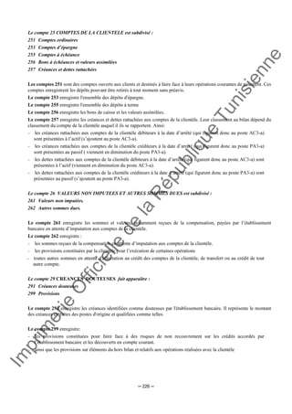 Im
prim
erie
O
fficielle
de
la
République
Tunisienne
─ 226 ─
Le compte 25 COMPTES DE LA CLIENTELE est subdivisé :
251 Comptes ordinaires
253 Comptes d’épargne
255 Comptes à échéance
256 Bons à échéances et valeurs assimilées
257 Créances et dettes rattachées
Les comptes 251 sont des comptes ouverts aux clients et destinés à faire face à leurs opérations courantes de paiement. Ces
comptes enregistrent les dépôts pouvant être retirés à tout moment sans préavis.
Le compte 253 enregistre l'ensemble des dépôts d'épargne.
Le compte 255 enregistre l'ensemble des dépôts à terme
Le compte 256 enregistre les bons de caisse et les valeurs assimilées.
Le compte 257 enregistre les créances et dettes rattachées aux comptes de la clientèle. Leur classement au bilan dépend du
classement du compte de la clientèle auquel il ils se rapportent. Ainsi:
− les créances rattachées aux comptes de la clientèle débiteurs à la date d’arrêté (qui figurent donc au poste AC3-a)
sont présentées à l’actif (s’ajoutent au poste AC3-a).
− les créances rattachées aux comptes de la clientèle créditeurs à la date d’arrêté (qui figurent donc au poste PA3-a)
sont présentées au passif ( viennent en diminution du poste PA3-a).
− les dettes rattachées aux comptes de la clientèle débiteurs à la date d’arrêté (qui figurent donc au poste AC3-a) sont
présentées à l’actif (viennent en diminution du poste AC3-a).
− les dettes rattachées aux comptes de la clientèle créditeurs à la date d’arrêté (qui figurent donc au poste PA3-a) sont
présentées au passif (s’ajoutent au poste PA3-a).
Le compte 26 VALEURS NON IMPUTEES ET AUTRES SOMMES DUES est subdivisé :
261 Valeurs non imputées.
262 Autres sommes dues.
Le compte 261 enregistre les sommes et valeurs, notamment reçues de la compensation, payées par l’établissement
bancaire en attente d’imputation aux comptes de la clientèle.
Le compte 262 enregistre :
− les sommes reçues de la compensation en attente d’imputation aux comptes de la clientèle.
− les provisions constituées par la clientèle pour l’exécution de certaines opérations
− toutes autres sommes en attente d'affectation au crédit des comptes de la clientèle, de transfert ou au crédit de tout
autre compte.
Le compte 29 CREANCES DOUTEUSES fait apparaître :
291 Créances douteuses
299 Provisions
Le compte 291 enregistre les créances identifiées comme douteuses par l'établissement bancaire. Il représente le montant
des créances extraites des postes d'origine et qualifiées comme telles.
Le compte 299 enregistre:
− les provisions constituées pour faire face à des risques de non recouvrement sur les crédits accordés par
l’établissement bancaire et les découverts en compte courant.
− ainsi que les provisions sur éléments du hors bilan et relatifs aux opérations réalisées avec la clientèle
 